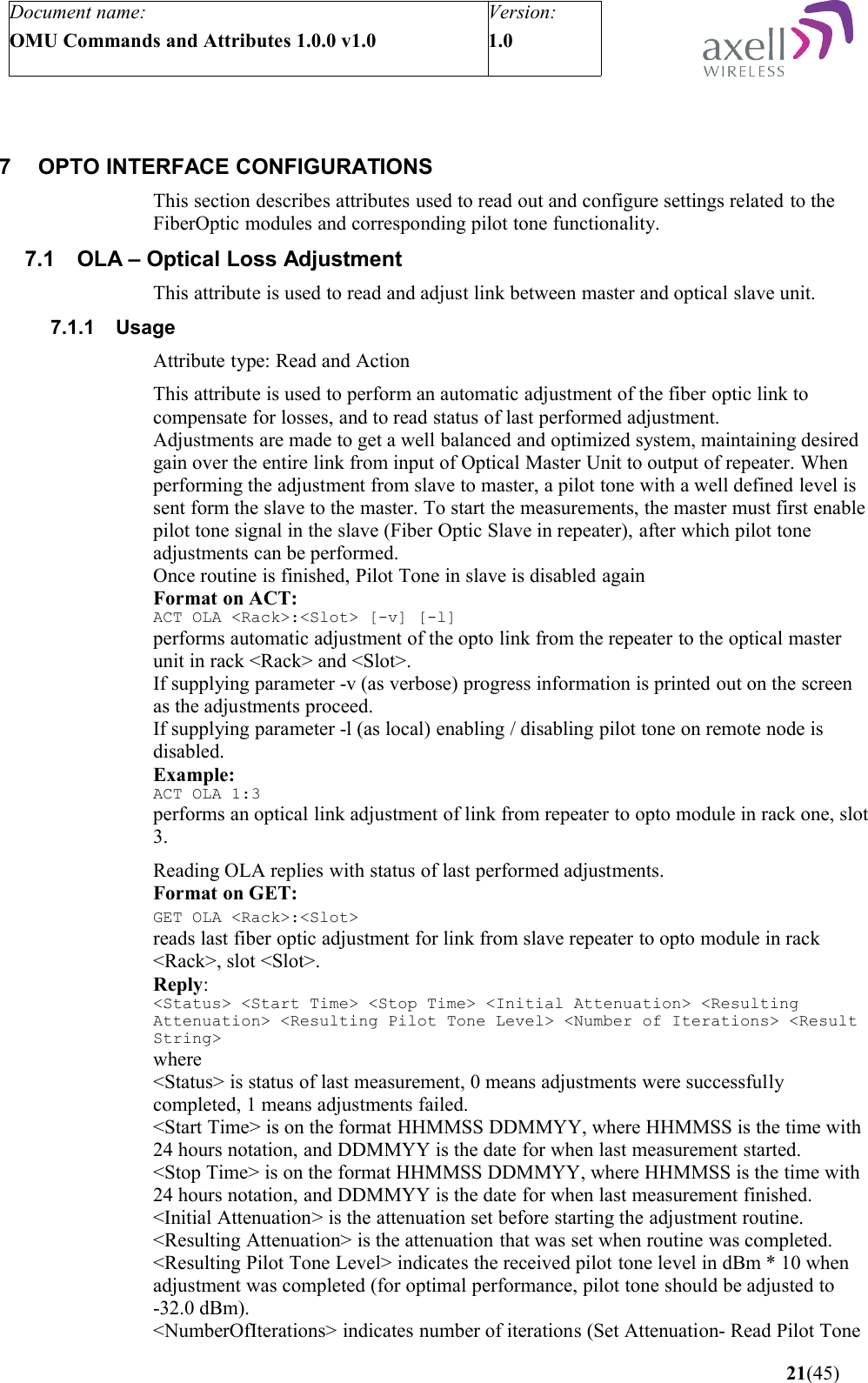 Document name:OMU Commands and Attributes 1.0.0 v1.0Version:1.0 7 OPTO INTERFACE CONFIGURATIONSThis section describes attributes used to read out and configure settings related to the FiberOptic modules and corresponding pilot tone functionality.7.1 OLA – Optical Loss Adjustment This attribute is used to read and adjust link between master and optical slave unit.7.1.1 UsageAttribute type: Read and ActionThis attribute is used to perform an automatic adjustment of the fiber optic link to compensate for losses, and to read status of last performed adjustment. Adjustments are made to get a well balanced and optimized system, maintaining desired gain over the entire link from input of Optical Master Unit to output of repeater. When performing the adjustment from slave to master, a pilot tone with a well defined level is sent form the slave to the master. To start the measurements, the master must first enable pilot tone signal in the slave (Fiber Optic Slave in repeater), after which pilot tone adjustments can be performed.Once routine is finished, Pilot Tone in slave is disabled againFormat on ACT:ACT OLA &lt;Rack&gt;:&lt;Slot&gt; [-v] [-l]performs automatic adjustment of the opto link from the repeater to the optical master unit in rack &lt;Rack&gt; and &lt;Slot&gt;.If supplying parameter -v (as verbose) progress information is printed out on the screen as the adjustments proceed.If supplying parameter -l (as local) enabling / disabling pilot tone on remote node is disabled. Example:ACT OLA 1:3performs an optical link adjustment of link from repeater to opto module in rack one, slot 3.Reading OLA replies with status of last performed adjustments.Format on GET:GET OLA &lt;Rack&gt;:&lt;Slot&gt; reads last fiber optic adjustment for link from slave repeater to opto module in rack &lt;Rack&gt;, slot &lt;Slot&gt;.Reply:&lt;Status&gt; &lt;Start Time&gt; &lt;Stop Time&gt; &lt;Initial Attenuation&gt; &lt;Resulting Attenuation&gt; &lt;Resulting Pilot Tone Level&gt; &lt;Number of Iterations&gt; &lt;Result String&gt;where&lt;Status&gt; is status of last measurement, 0 means adjustments were successfully completed, 1 means adjustments failed.&lt;Start Time&gt; is on the format HHMMSS DDMMYY, where HHMMSS is the time with 24 hours notation, and DDMMYY is the date for when last measurement started.&lt;Stop Time&gt; is on the format HHMMSS DDMMYY, where HHMMSS is the time with 24 hours notation, and DDMMYY is the date for when last measurement finished.&lt;Initial Attenuation&gt; is the attenuation set before starting the adjustment routine.&lt;Resulting Attenuation&gt; is the attenuation that was set when routine was completed.&lt;Resulting Pilot Tone Level&gt; indicates the received pilot tone level in dBm * 10 when adjustment was completed (for optimal performance, pilot tone should be adjusted to -32.0 dBm).&lt;NumberOfIterations&gt; indicates number of iterations (Set Attenuation- Read Pilot Tone  21(45)