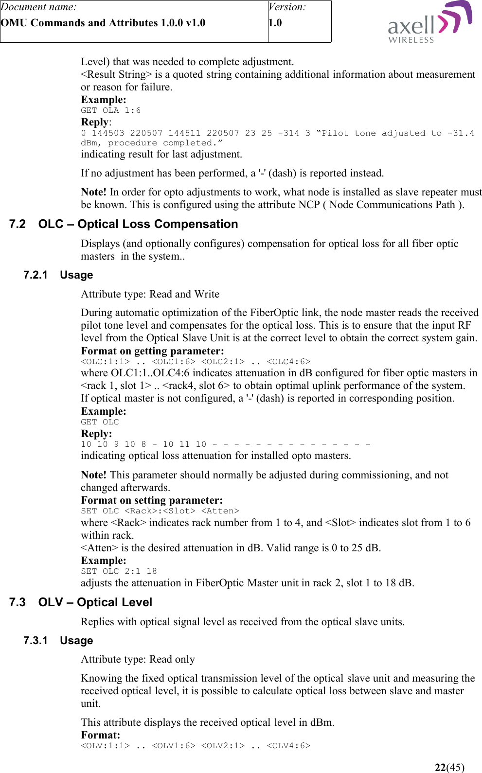 Document name:OMU Commands and Attributes 1.0.0 v1.0Version:1.0 Level) that was needed to complete adjustment.&lt;Result String&gt; is a quoted string containing additional information about measurement or reason for failure.Example:GET OLA 1:6Reply:0 144503 220507 144511 220507 23 25 -314 3 “Pilot tone adjusted to -31.4 dBm, procedure completed.”indicating result for last adjustment.If no adjustment has been performed, a &apos;-&apos; (dash) is reported instead.Note! In order for opto adjustments to work, what node is installed as slave repeater must be known. This is configured using the attribute NCP ( Node Communications Path ).7.2 OLC – Optical Loss CompensationDisplays (and optionally configures) compensation for optical loss for all fiber optic masters  in the system..7.2.1 UsageAttribute type: Read and WriteDuring automatic optimization of the FiberOptic link, the node master reads the received pilot tone level and compensates for the optical loss. This is to ensure that the input RF level from the Optical Slave Unit is at the correct level to obtain the correct system gain. Format on getting parameter:&lt;OLC:1:1&gt; .. &lt;OLC1:6&gt; &lt;OLC2:1&gt; .. &lt;OLC4:6&gt;where OLC1:1..OLC4:6 indicates attenuation in dB configured for fiber optic masters in &lt;rack 1, slot 1&gt; .. &lt;rack4, slot 6&gt; to obtain optimal uplink performance of the system.If optical master is not configured, a &apos;-&apos; (dash) is reported in corresponding position. Example:GET OLCReply:10 10 9 10 8 - 10 11 10 - - - - - - - - - - - - - - -   indicating optical loss attenuation for installed opto masters.Note! This parameter should normally be adjusted during commissioning, and not changed afterwards. Format on setting parameter:SET OLC &lt;Rack&gt;:&lt;Slot&gt; &lt;Atten&gt;where &lt;Rack&gt; indicates rack number from 1 to 4, and &lt;Slot&gt; indicates slot from 1 to 6 within rack. &lt;Atten&gt; is the desired attenuation in dB. Valid range is 0 to 25 dB.Example:SET OLC 2:1 18adjusts the attenuation in FiberOptic Master unit in rack 2, slot 1 to 18 dB.7.3 OLV – Optical LevelReplies with optical signal level as received from the optical slave units.7.3.1 UsageAttribute type: Read onlyKnowing the fixed optical transmission level of the optical slave unit and measuring the received optical level, it is possible to calculate optical loss between slave and master unit.This attribute displays the received optical level in dBm.Format:&lt;OLV:1:1&gt; .. &lt;OLV1:6&gt; &lt;OLV2:1&gt; .. &lt;OLV4:6&gt; 22(45)