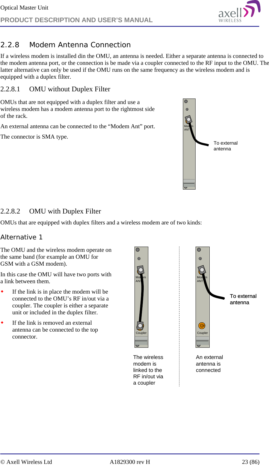 Optical Master Unit PRODUCT DESCRIPTION AND USER’S MANUAL   © Axell Wireless Ltd  A1829300 rev H  23 (86)  2.2.8 Modem Antenna Connection If a wireless modem is installed din the OMU, an antenna is needed. Either a separate antenna is connected to the modem antenna port, or the connection is be made via a coupler connected to the RF input to the OMU. The latter alternative can only be used if the OMU runs on the same frequency as the wireless modem and is equipped with a duplex filter. 2.2.8.1 OMU without Duplex Filter OMUs that are not equipped with a duplex filter and use a wireless modem has a modem antenna port to the rightmost side of the rack.  An external antenna can be connected to the “Modem Ant” port.  The connector is SMA type.              ModemANTTo externalantenna  2.2.8.2 OMU with Duplex Filter OMUs that are equipped with duplex filters and a wireless modem are of two kinds: Alternative 1 The OMU and the wireless modem operate on the same band (for example an OMU for GSM with a GSM modem). In this case the OMU will have two ports with a link between them.   If the link is in place the modem will be connected to the OMU’s RF in/out via a coupler. The coupler is either a separate unit or included in the duplex filter.  If the link is removed an external antenna can be connected to the top connector.            CouplerModemANTTo externalantennaCouplerModemANTTo externalantennaCouplerModemANTCouplerModemANTThe wireless modem is linked to the RF in/out via a couplerAn external antenna is connected     