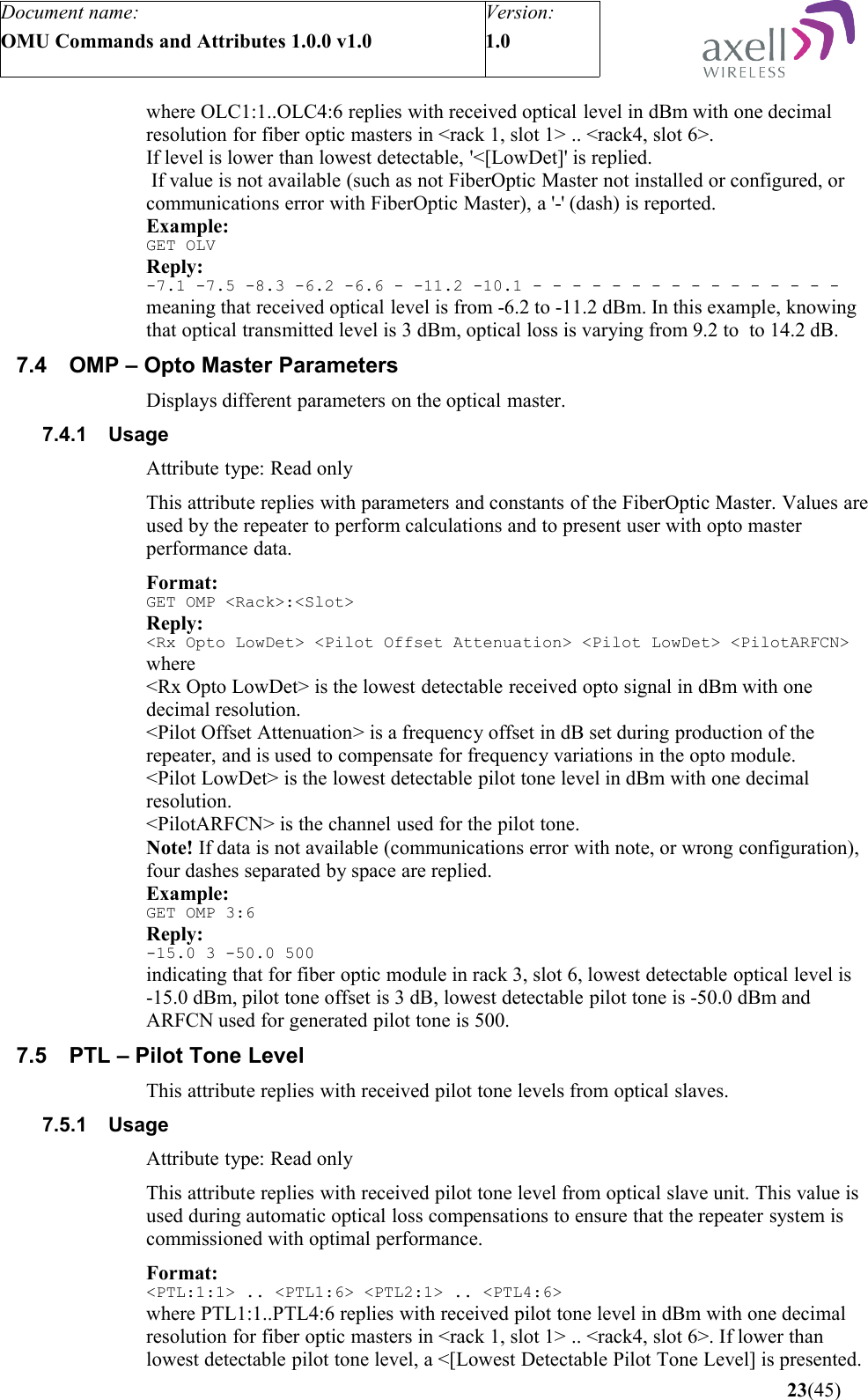 Document name:OMU Commands and Attributes 1.0.0 v1.0Version:1.0 where OLC1:1..OLC4:6 replies with received optical level in dBm with one decimal resolution for fiber optic masters in &lt;rack 1, slot 1&gt; .. &lt;rack4, slot 6&gt;.If level is lower than lowest detectable, &apos;&lt;[LowDet]&apos; is replied. If value is not available (such as not FiberOptic Master not installed or configured, or communications error with FiberOptic Master), a &apos;-&apos; (dash) is reported.Example:GET OLVReply:-7.1 -7.5 -8.3 -6.2 -6.6 - -11.2 -10.1 - - - - - - - - - - - - - - - -meaning that received optical level is from -6.2 to -11.2 dBm. In this example, knowing that optical transmitted level is 3 dBm, optical loss is varying from 9.2 to  to 14.2 dB.7.4 OMP – Opto Master ParametersDisplays different parameters on the optical master.7.4.1 UsageAttribute type: Read onlyThis attribute replies with parameters and constants of the FiberOptic Master. Values are used by the repeater to perform calculations and to present user with opto master performance data.Format:GET OMP &lt;Rack&gt;:&lt;Slot&gt;Reply:&lt;Rx Opto LowDet&gt; &lt;Pilot Offset Attenuation&gt; &lt;Pilot LowDet&gt; &lt;PilotARFCN&gt;where &lt;Rx Opto LowDet&gt; is the lowest detectable received opto signal in dBm with one decimal resolution. &lt;Pilot Offset Attenuation&gt; is a frequency offset in dB set during production of the repeater, and is used to compensate for frequency variations in the opto module.&lt;Pilot LowDet&gt; is the lowest detectable pilot tone level in dBm with one decimal resolution.&lt;PilotARFCN&gt; is the channel used for the pilot tone.Note! If data is not available (communications error with note, or wrong configuration), four dashes separated by space are replied.Example:GET OMP 3:6Reply:-15.0 3 -50.0 500indicating that for fiber optic module in rack 3, slot 6, lowest detectable optical level is -15.0 dBm, pilot tone offset is 3 dB, lowest detectable pilot tone is -50.0 dBm and ARFCN used for generated pilot tone is 500.7.5 PTL – Pilot Tone LevelThis attribute replies with received pilot tone levels from optical slaves.7.5.1 UsageAttribute type: Read onlyThis attribute replies with received pilot tone level from optical slave unit. This value is used during automatic optical loss compensations to ensure that the repeater system is commissioned with optimal performance.Format:&lt;PTL:1:1&gt; .. &lt;PTL1:6&gt; &lt;PTL2:1&gt; .. &lt;PTL4:6&gt;where PTL1:1..PTL4:6 replies with received pilot tone level in dBm with one decimal resolution for fiber optic masters in &lt;rack 1, slot 1&gt; .. &lt;rack4, slot 6&gt;. If lower than lowest detectable pilot tone level, a &lt;[Lowest Detectable Pilot Tone Level] is presented. 23(45)