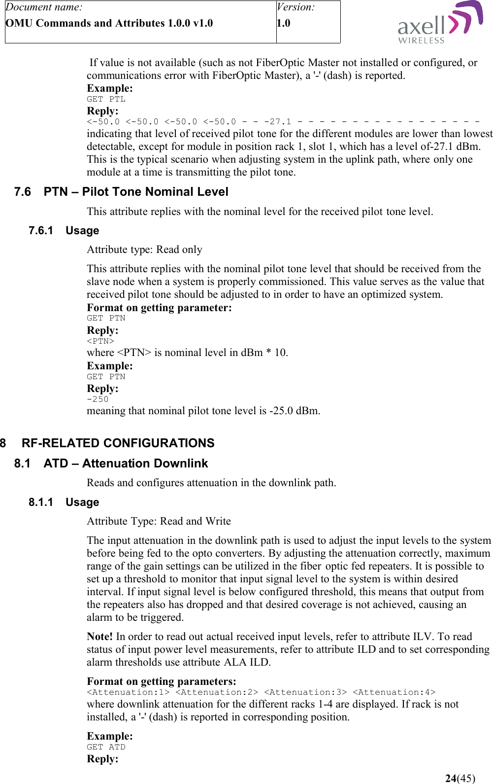 Document name:OMU Commands and Attributes 1.0.0 v1.0Version:1.0  If value is not available (such as not FiberOptic Master not installed or configured, or communications error with FiberOptic Master), a &apos;-&apos; (dash) is reported.Example:GET PTLReply:&lt;-50.0 &lt;-50.0 &lt;-50.0 &lt;-50.0 - - -27.1 - - - - - - - - - - - - - - - - -indicating that level of received pilot tone for the different modules are lower than lowest detectable, except for module in position rack 1, slot 1, which has a level of-27.1 dBm. This is the typical scenario when adjusting system in the uplink path, where only one module at a time is transmitting the pilot tone.7.6 PTN – Pilot Tone Nominal LevelThis attribute replies with the nominal level for the received pilot tone level.7.6.1 UsageAttribute type: Read onlyThis attribute replies with the nominal pilot tone level that should be received from the slave node when a system is properly commissioned. This value serves as the value that received pilot tone should be adjusted to in order to have an optimized system.Format on getting parameter:GET PTNReply:&lt;PTN&gt;where &lt;PTN&gt; is nominal level in dBm * 10. Example:GET PTNReply:-250meaning that nominal pilot tone level is -25.0 dBm.8 RF-RELATED CONFIGURATIONS8.1 ATD – Attenuation DownlinkReads and configures attenuation in the downlink path.8.1.1 UsageAttribute Type: Read and WriteThe input attenuation in the downlink path is used to adjust the input levels to the system before being fed to the opto converters. By adjusting the attenuation correctly, maximum range of the gain settings can be utilized in the fiber  optic fed repeaters. It is possible to set up a threshold to monitor that input signal level to the system is within desired interval. If input signal level is below configured threshold, this means that output from the repeaters also has dropped and that desired coverage is not achieved, causing an alarm to be triggered. Note! In order to read out actual received input levels, refer to attribute ILV. To read status of input power level measurements, refer to attribute ILD and to set corresponding alarm thresholds use attribute ALA ILD.Format on getting parameters:&lt;Attenuation:1&gt; &lt;Attenuation:2&gt; &lt;Attenuation:3&gt; &lt;Attenuation:4&gt;where downlink attenuation for the different racks 1-4 are displayed. If rack is not installed, a &apos;-&apos; (dash) is reported in corresponding position.Example:GET ATDReply: 24(45)