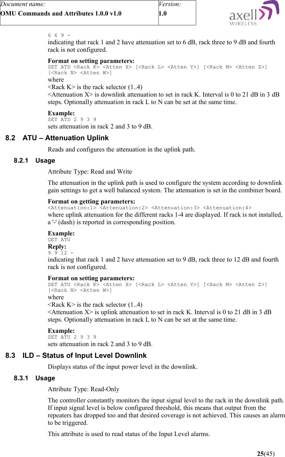 Document name:OMU Commands and Attributes 1.0.0 v1.0Version:1.0 6 6 9 -indicating that rack 1 and 2 have attenuation set to 6 dB, rack three to 9 dB and fourth rack is not configured.Format on setting parameters:SET ATD &lt;Rack K&gt; &lt;Atten X&gt; [&lt;Rack L&gt; &lt;Atten Y&gt;] [&lt;Rack M&gt; &lt;Atten Z&gt;] [&lt;Rack N&gt; &lt;Atten W&gt;]where&lt;Rack K&gt; is the rack selector (1..4) &lt;Attenuation X&gt; is downlink attenuation to set in rack K. Interval is 0 to 21 dB in 3 dB steps. Optionally attenuation in rack L to N can be set at the same time.Example:SET ATD 2 9 3 9sets attenuation in rack 2 and 3 to 9 dB.8.2 ATU – Attenuation UplinkReads and configures the attenuation in the uplink path.8.2.1 UsageAttribute Type: Read and WriteThe attenuation in the uplink path is used to configure the system according to downlink gain settings to get a well balanced system. The attenuation is set in the combiner board.Format on getting parameters:&lt;Attenuation:1&gt; &lt;Attenuation:2&gt; &lt;Attenuation:3&gt; &lt;Attenuation:4&gt;where uplink attenuation for the different racks 1-4 are displayed. If rack is not installed, a &apos;-&apos; (dash) is reported in corresponding position.Example:GET ATUReply:9 9 12 -indicating that rack 1 and 2 have attenuation set to 9 dB, rack three to 12 dB and fourth rack is not configured.Format on setting parameters:SET ATU &lt;Rack K&gt; &lt;Atten X&gt; [&lt;Rack L&gt; &lt;Atten Y&gt;] [&lt;Rack M&gt; &lt;Atten Z&gt;] [&lt;Rack N&gt; &lt;Atten W&gt;]where&lt;Rack K&gt; is the rack selector (1..4) &lt;Attenuation X&gt; is uplink attenuation to set in rack K. Interval is 0 to 21 dB in 3 dB steps. Optionally attenuation in rack L to N can be set at the same time.Example:SET ATU 2 9 3 9sets attenuation in rack 2 and 3 to 9 dB.8.3 ILD – Status of Input Level DownlinkDisplays status of the input power level in the downlink.8.3.1 UsageAttribute Type: Read-OnlyThe controller constantly monitors the input signal level to the rack in the downlink path. If input signal level is below configured threshold, this means that output from the repeaters has dropped too and that desired coverage is not achieved. This causes an alarm to be triggered.This attribute is used to read status of the Input Level alarms. 25(45)