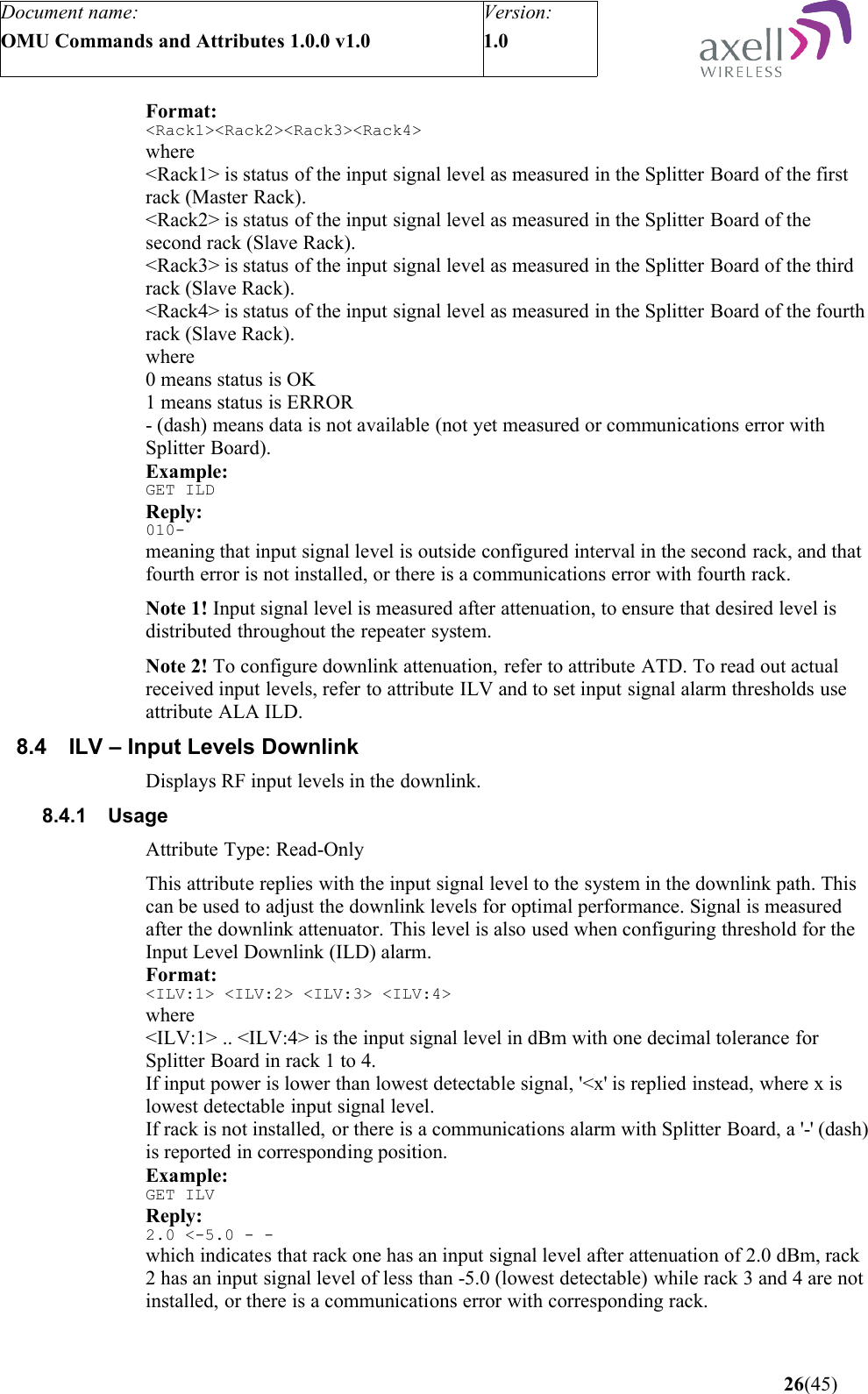 Document name:OMU Commands and Attributes 1.0.0 v1.0Version:1.0 Format:&lt;Rack1&gt;&lt;Rack2&gt;&lt;Rack3&gt;&lt;Rack4&gt;where&lt;Rack1&gt; is status of the input signal level as measured in the Splitter Board of the first rack (Master Rack).&lt;Rack2&gt; is status of the input signal level as measured in the Splitter Board of the second rack (Slave Rack).&lt;Rack3&gt; is status of the input signal level as measured in the Splitter Board of the third rack (Slave Rack).&lt;Rack4&gt; is status of the input signal level as measured in the Splitter Board of the fourth rack (Slave Rack).where0 means status is OK1 means status is ERROR- (dash) means data is not available (not yet measured or communications error with Splitter Board).Example:GET ILDReply:010-meaning that input signal level is outside configured interval in the second rack, and that fourth error is not installed, or there is a communications error with fourth rack.Note 1! Input signal level is measured after attenuation, to ensure that desired level is distributed throughout the repeater system.Note 2! To configure downlink attenuation, refer to attribute ATD. To read out actual received input levels, refer to attribute ILV and to set input signal alarm thresholds use attribute ALA ILD.8.4 ILV – Input Levels DownlinkDisplays RF input levels in the downlink.8.4.1 UsageAttribute Type: Read-OnlyThis attribute replies with the input signal level to the system in the downlink path. This can be used to adjust the downlink levels for optimal performance. Signal is measured after the downlink attenuator. This level is also used when configuring threshold for the Input Level Downlink (ILD) alarm.Format:&lt;ILV:1&gt; &lt;ILV:2&gt; &lt;ILV:3&gt; &lt;ILV:4&gt;where&lt;ILV:1&gt; .. &lt;ILV:4&gt; is the input signal level in dBm with one decimal tolerance for Splitter Board in rack 1 to 4. If input power is lower than lowest detectable signal, &apos;&lt;x&apos; is replied instead, where x is lowest detectable input signal level.If rack is not installed, or there is a communications alarm with Splitter Board, a &apos;-&apos; (dash) is reported in corresponding position.Example:GET ILVReply:2.0 &lt;-5.0 - - which indicates that rack one has an input signal level after attenuation of 2.0 dBm, rack 2 has an input signal level of less than -5.0 (lowest detectable) while rack 3 and 4 are not installed, or there is a communications error with corresponding rack. 26(45)