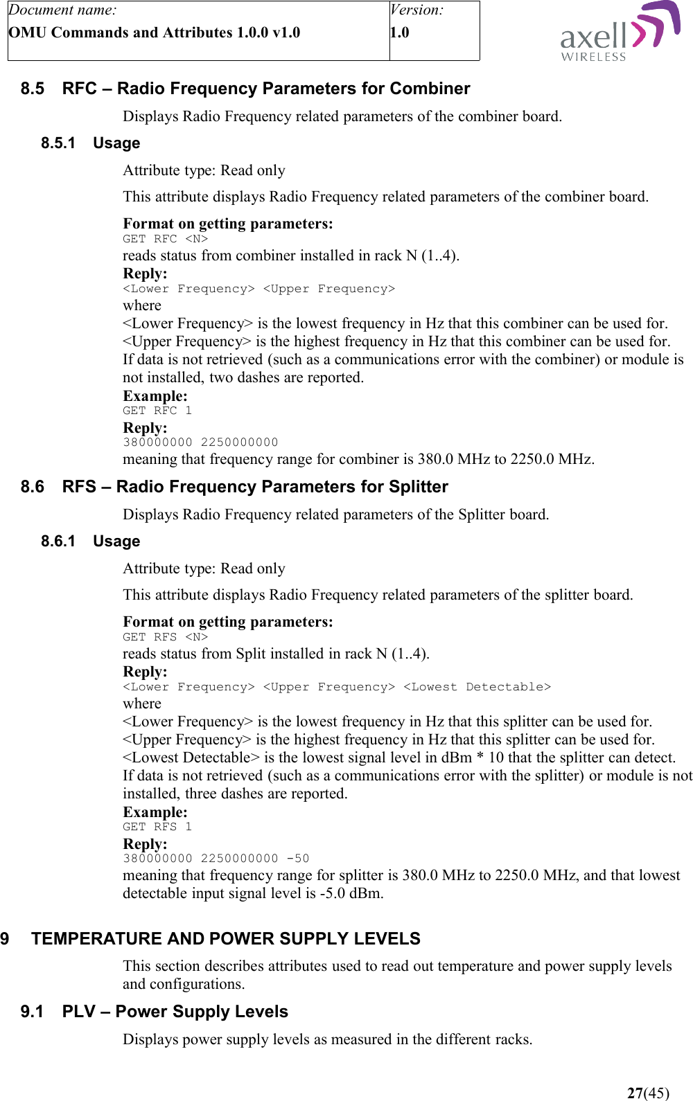 Document name:OMU Commands and Attributes 1.0.0 v1.0Version:1.0 8.5 RFC – Radio Frequency Parameters for Combiner Displays Radio Frequency related parameters of the combiner board.8.5.1 UsageAttribute type: Read onlyThis attribute displays Radio Frequency related parameters of the combiner board.Format on getting parameters:GET RFC &lt;N&gt;reads status from combiner installed in rack N (1..4).Reply:&lt;Lower Frequency&gt; &lt;Upper Frequency&gt;where&lt;Lower Frequency&gt; is the lowest frequency in Hz that this combiner can be used for.&lt;Upper Frequency&gt; is the highest frequency in Hz that this combiner can be used for.If data is not retrieved (such as a communications error with the combiner) or module is not installed, two dashes are reported.Example:GET RFC 1Reply:380000000 2250000000meaning that frequency range for combiner is 380.0 MHz to 2250.0 MHz.8.6 RFS – Radio Frequency Parameters for Splitter Displays Radio Frequency related parameters of the Splitter board.8.6.1 UsageAttribute type: Read onlyThis attribute displays Radio Frequency related parameters of the splitter board.Format on getting parameters:GET RFS &lt;N&gt;reads status from Split installed in rack N (1..4).Reply:&lt;Lower Frequency&gt; &lt;Upper Frequency&gt; &lt;Lowest Detectable&gt;where&lt;Lower Frequency&gt; is the lowest frequency in Hz that this splitter can be used for.&lt;Upper Frequency&gt; is the highest frequency in Hz that this splitter can be used for.&lt;Lowest Detectable&gt; is the lowest signal level in dBm * 10 that the splitter can detect.If data is not retrieved (such as a communications error with the splitter) or module is not installed, three dashes are reported.Example:GET RFS 1Reply:380000000 2250000000 -50meaning that frequency range for splitter is 380.0 MHz to 2250.0 MHz, and that lowest detectable input signal level is -5.0 dBm.9 TEMPERATURE AND POWER SUPPLY LEVELS This section describes attributes used to read out temperature and power supply levels and configurations.9.1 PLV – Power Supply LevelsDisplays power supply levels as measured in the different racks. 27(45)