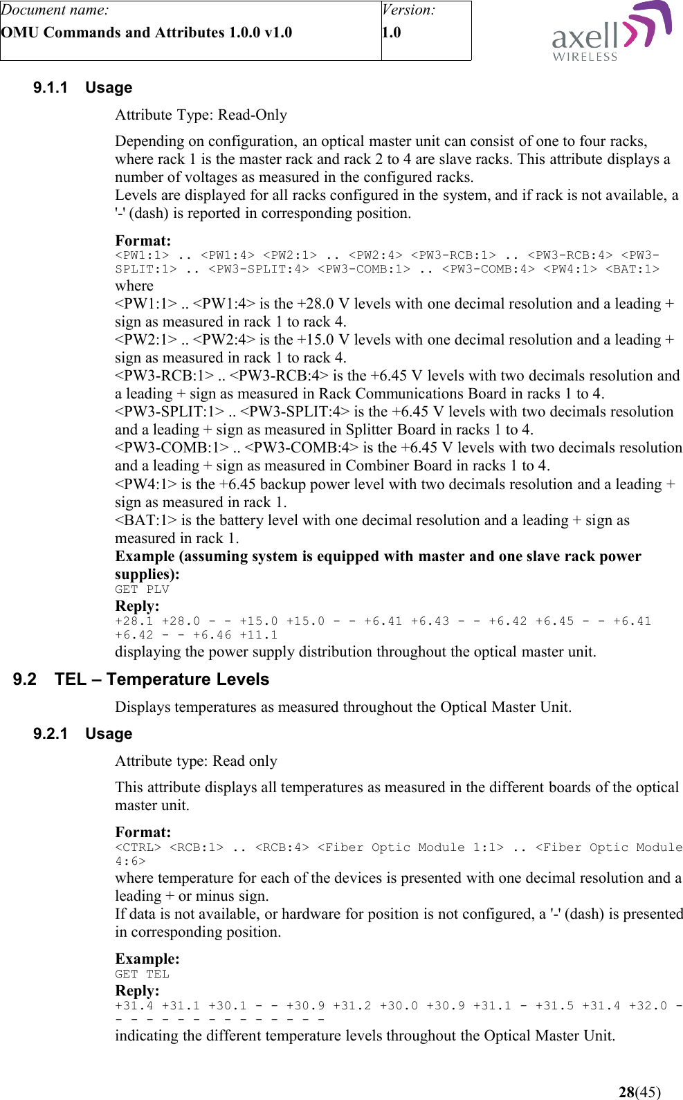 Document name:OMU Commands and Attributes 1.0.0 v1.0Version:1.0 9.1.1 UsageAttribute Type: Read-OnlyDepending on configuration, an optical master unit can consist of one to four racks, where rack 1 is the master rack and rack 2 to 4 are slave racks. This attribute displays a number of voltages as measured in the configured racks.Levels are displayed for all racks configured in the system, and if rack is not available, a &apos;-&apos; (dash) is reported in corresponding position.Format:&lt;PW1:1&gt; .. &lt;PW1:4&gt; &lt;PW2:1&gt; .. &lt;PW2:4&gt; &lt;PW3-RCB:1&gt; .. &lt;PW3-RCB:4&gt; &lt;PW3-SPLIT:1&gt; .. &lt;PW3-SPLIT:4&gt; &lt;PW3-COMB:1&gt; .. &lt;PW3-COMB:4&gt; &lt;PW4:1&gt; &lt;BAT:1&gt;where&lt;PW1:1&gt; .. &lt;PW1:4&gt; is the +28.0 V levels with one decimal resolution and a leading + sign as measured in rack 1 to rack 4.&lt;PW2:1&gt; .. &lt;PW2:4&gt; is the +15.0 V levels with one decimal resolution and a leading + sign as measured in rack 1 to rack 4.&lt;PW3-RCB:1&gt; .. &lt;PW3-RCB:4&gt; is the +6.45 V levels with two decimals resolution and a leading + sign as measured in Rack Communications Board in racks 1 to 4.&lt;PW3-SPLIT:1&gt; .. &lt;PW3-SPLIT:4&gt; is the +6.45 V levels with two decimals resolution and a leading + sign as measured in Splitter Board in racks 1 to 4.&lt;PW3-COMB:1&gt; .. &lt;PW3-COMB:4&gt; is the +6.45 V levels with two decimals resolution and a leading + sign as measured in Combiner Board in racks 1 to 4.&lt;PW4:1&gt; is the +6.45 backup power level with two decimals resolution and a leading + sign as measured in rack 1.&lt;BAT:1&gt; is the battery level with one decimal resolution and a leading + sign as measured in rack 1.Example (assuming system is equipped with master and one slave rack power supplies):GET PLVReply:+28.1 +28.0 - - +15.0 +15.0 - - +6.41 +6.43 - - +6.42 +6.45 - - +6.41 +6.42 - - +6.46 +11.1 displaying the power supply distribution throughout the optical master unit.9.2 TEL – Temperature LevelsDisplays temperatures as measured throughout the Optical Master Unit.9.2.1 UsageAttribute type: Read onlyThis attribute displays all temperatures as measured in the different boards of the optical master unit.Format:&lt;CTRL&gt; &lt;RCB:1&gt; .. &lt;RCB:4&gt; &lt;Fiber Optic Module 1:1&gt; .. &lt;Fiber Optic Module 4:6&gt;where temperature for each of the devices is presented with one decimal resolution and a leading + or minus sign.If data is not available, or hardware for position is not configured, a &apos;-&apos; (dash) is presented in corresponding position.Example:GET TELReply:+31.4 +31.1 +30.1 - - +30.9 +31.2 +30.0 +30.9 +31.1 - +31.5 +31.4 +32.0 - - - - - - - - - - - - - - -  indicating the different temperature levels throughout the Optical Master Unit. 28(45)