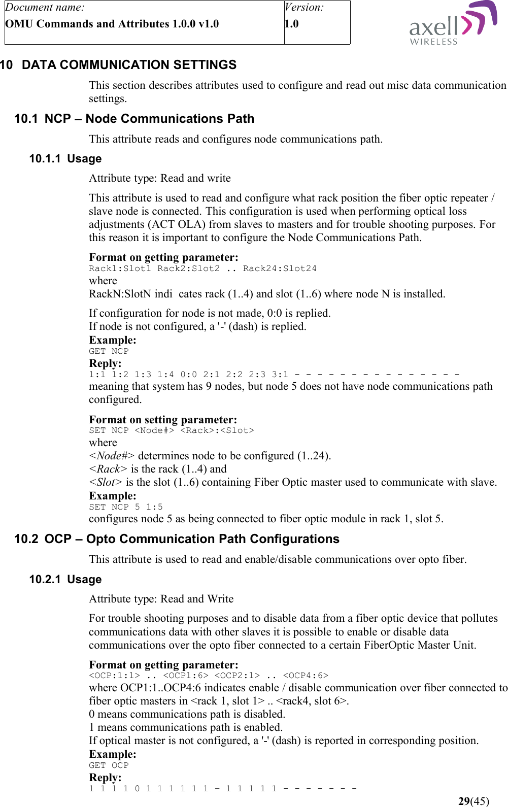 Document name:OMU Commands and Attributes 1.0.0 v1.0Version:1.0 10 DATA COMMUNICATION SETTINGSThis section describes attributes used to configure and read out misc data communication settings.10.1 NCP – Node Communications PathThis attribute reads and configures node communications path.10.1.1 UsageAttribute type: Read and writeThis attribute is used to read and configure what rack position the fiber optic repeater / slave node is connected. This configuration is used when performing optical loss adjustments (ACT OLA) from slaves to masters and for trouble shooting purposes. For this reason it is important to configure the Node Communications Path.Format on getting parameter:Rack1:Slot1 Rack2:Slot2 .. Rack24:Slot24where RackN:SlotN indi cates rack (1..4) and slot (1..6) where node N is installed.If configuration for node is not made, 0:0 is replied.If node is not configured, a &apos;-&apos; (dash) is replied.Example:GET NCPReply:1:1 1:2 1:3 1:4 0:0 2:1 2:2 2:3 3:1 - - - - - - - - - - - - - - -meaning that system has 9 nodes, but node 5 does not have node communications path configured.Format on setting parameter:SET NCP &lt;Node#&gt; &lt;Rack&gt;:&lt;Slot&gt;where&lt;Node#&gt; determines node to be configured (1..24).&lt;Rack&gt; is the rack (1..4) and&lt;Slot&gt; is the slot (1..6) containing Fiber Optic master used to communicate with slave.Example:SET NCP 5 1:5configures node 5 as being connected to fiber optic module in rack 1, slot 5.10.2 OCP – Opto Communication Path ConfigurationsThis attribute is used to read and enable/disable communications over opto fiber.10.2.1 UsageAttribute type: Read and WriteFor trouble shooting purposes and to disable data from a fiber optic device that pollutes communications data with other slaves it is possible to enable or disable data communications over the opto fiber connected to a certain FiberOptic Master Unit.Format on getting parameter:&lt;OCP:1:1&gt; .. &lt;OCP1:6&gt; &lt;OCP2:1&gt; .. &lt;OCP4:6&gt;where OCP1:1..OCP4:6 indicates enable / disable communication over fiber connected to fiber optic masters in &lt;rack 1, slot 1&gt; .. &lt;rack4, slot 6&gt;. 0 means communications path is disabled.1 means communications path is enabled.If optical master is not configured, a &apos;-&apos; (dash) is reported in corresponding position. Example:GET OCPReply:1 1 1 1 0 1 1 1 1 1 1 – 1 1 1 1 1 - - - - - - -    29(45)