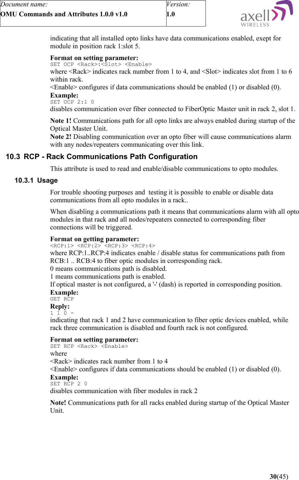 Document name:OMU Commands and Attributes 1.0.0 v1.0Version:1.0 indicating that all installed opto links have data communications enabled, exept for module in position rack 1:slot 5.Format on setting parameter:SET OCP &lt;Rack&gt;:&lt;Slot&gt; &lt;Enable&gt;where &lt;Rack&gt; indicates rack number from 1 to 4, and &lt;Slot&gt; indicates slot from 1 to 6 within rack. &lt;Enable&gt; configures if data communications should be enabled (1) or disabled (0).Example:SET OCP 2:1 0disables communication over fiber connected to FiberOptic Master unit in rack 2, slot 1.Note 1! Communications path for all opto links are always enabled during startup of the Optical Master Unit.Note 2! Disabling communication over an opto fiber will cause communications alarm with any nodes/repeaters communicating over this link.10.3 RCP - Rack Communications Path ConfigurationThis attribute is used to read and enable/disable communications to opto modules.10.3.1 UsageFor trouble shooting purposes and  testing it is possible to enable or disable data communications from all opto modules in a rack..When disabling a communications path it means that communications alarm with all opto modules in that rack and all nodes/repeaters connected to corresponding fiber connections will be triggered.Format on getting parameter:&lt;RCP:1&gt; &lt;RCP:2&gt; &lt;RCP:3&gt; &lt;RCP:4&gt;where RCP:1..RCP:4 indicates enable / disable status for communications path from RCB:1 .. RCB:4 to fiber optic modules in corresponding rack.0 means communications path is disabled.1 means communications path is enabled.If optical master is not configured, a &apos;-&apos; (dash) is reported in corresponding position. Example:GET RCPReply:1 1 0 -indicating that rack 1 and 2 have communication to fiber optic devices enabled, while rack three communication is disabled and fourth rack is not configured.Format on setting parameter:SET RCP &lt;Rack&gt; &lt;Enable&gt;where &lt;Rack&gt; indicates rack number from 1 to 4&lt;Enable&gt; configures if data communications should be enabled (1) or disabled (0).Example:SET RCP 2 0disables communication with fiber modules in rack 2Note! Communications path for all racks enabled during startup of the Optical Master Unit. 30(45)