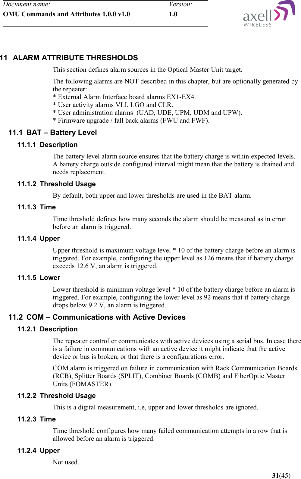 Document name:OMU Commands and Attributes 1.0.0 v1.0Version:1.0 11 ALARM ATTRIBUTE THRESHOLDSThis section defines alarm sources in the Optical Master Unit target.The following alarms are NOT described in this chapter, but are optionally generated by the repeater:* External Alarm Interface board alarms EX1-EX4. * User activity alarms VLI, LGO and CLR.* User administration alarms  (UAD, UDE, UPM, UDM and UPW).* Firmware upgrade / fall back alarms (FWU and FWF).11.1 BAT – Battery Level11.1.1 DescriptionThe battery level alarm source ensures that the battery charge is within expected levels. A battery charge outside configured interval might mean that the battery is drained and needs replacement.11.1.2 Threshold UsageBy default, both upper and lower thresholds are used in the BAT alarm.11.1.3 TimeTime threshold defines how many seconds the alarm should be measured as in error before an alarm is triggered.11.1.4 UpperUpper threshold is maximum voltage level * 10 of the battery charge before an alarm is triggered. For example, configuring the upper level as 126 means that if battery charge exceeds 12.6 V, an alarm is triggered.11.1.5 LowerLower threshold is minimum voltage level * 10 of the battery charge before an alarm is triggered. For example, configuring the lower level as 92 means that if battery charge drops below 9.2 V, an alarm is triggered.11.2 COM – Communications with Active Devices11.2.1 DescriptionThe repeater controller communicates with active devices using a serial bus. In case there is a failure in communications with an active device it might indicate that the active device or bus is broken, or that there is a configurations error.COM alarm is triggered on failure in communication with Rack Communication Boards (RCB), Splitter Boards (SPLIT), Combiner Boards (COMB) and FiberOptic Master Units (FOMASTER).11.2.2 Threshold UsageThis is a digital measurement, i.e, upper and lower thresholds are ignored. 11.2.3 TimeTime threshold configures how many failed communication attempts in a row that is allowed before an alarm is triggered.11.2.4 UpperNot used. 31(45)