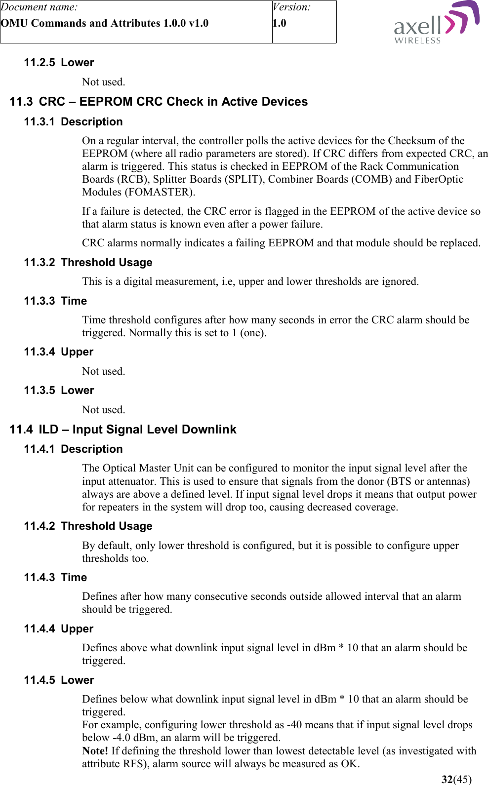 Document name:OMU Commands and Attributes 1.0.0 v1.0Version:1.0 11.2.5 LowerNot used.11.3 CRC – EEPROM CRC Check in Active Devices11.3.1 DescriptionOn a regular interval, the controller polls the active devices for the Checksum of the EEPROM (where all radio parameters are stored). If CRC differs from expected CRC, an alarm is triggered. This status is checked in EEPROM of the Rack Communication Boards (RCB), Splitter Boards (SPLIT), Combiner Boards (COMB) and FiberOptic Modules (FOMASTER).If a failure is detected, the CRC error is flagged in the EEPROM of the active device so that alarm status is known even after a power failure.CRC alarms normally indicates a failing EEPROM and that module should be replaced.11.3.2 Threshold UsageThis is a digital measurement, i.e, upper and lower thresholds are ignored. 11.3.3 TimeTime threshold configures after how many seconds in error the CRC alarm should be triggered. Normally this is set to 1 (one).11.3.4 UpperNot used.11.3.5 LowerNot used.11.4 ILD – Input Signal Level Downlink11.4.1 DescriptionThe Optical Master Unit can be configured to monitor the input signal level after the input attenuator. This is used to ensure that signals from the donor (BTS or antennas) always are above a defined level. If input signal level drops it means that output power for repeaters in the system will drop too, causing decreased coverage.11.4.2 Threshold UsageBy default, only lower threshold is configured, but it is possible to configure upper thresholds too.11.4.3 TimeDefines after how many consecutive seconds outside allowed interval that an alarm should be triggered.11.4.4 UpperDefines above what downlink input signal level in dBm * 10 that an alarm should be triggered.11.4.5 LowerDefines below what downlink input signal level in dBm * 10 that an alarm should be triggered. For example, configuring lower threshold as -40 means that if input signal level drops below -4.0 dBm, an alarm will be triggered.Note! If defining the threshold lower than lowest detectable level (as investigated with attribute RFS), alarm source will always be measured as OK. 32(45)