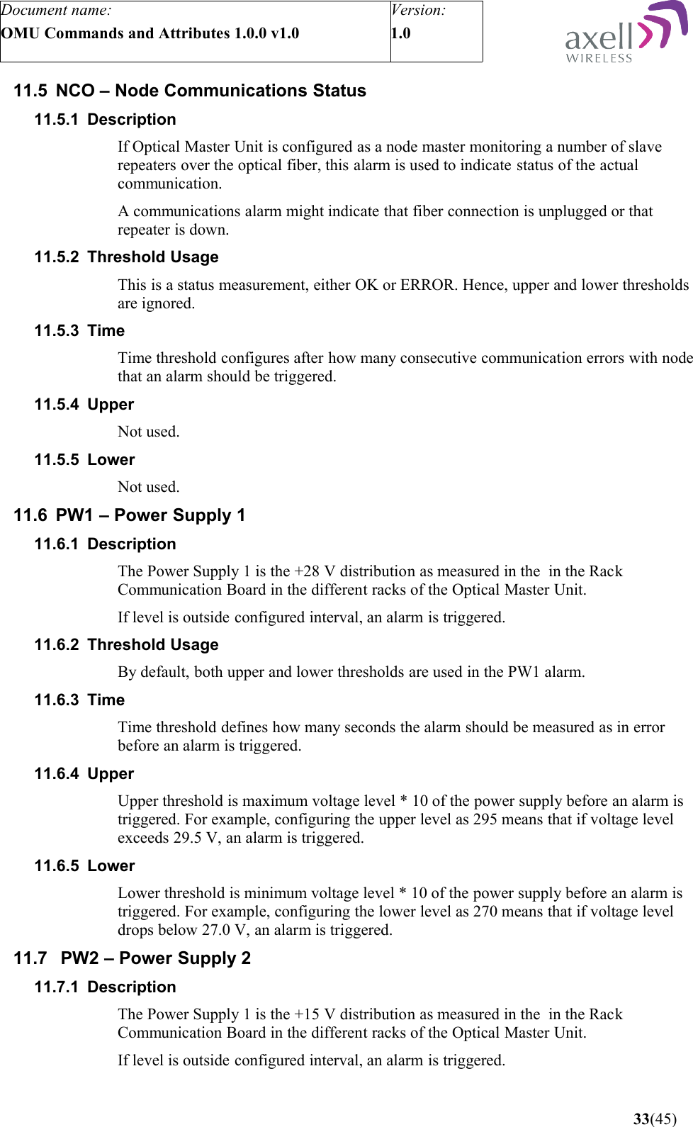 Document name:OMU Commands and Attributes 1.0.0 v1.0Version:1.0 11.5 NCO – Node Communications Status11.5.1 DescriptionIf Optical Master Unit is configured as a node master monitoring a number of slave repeaters over the optical fiber, this alarm is used to indicate status of the actual communication.A communications alarm might indicate that fiber connection is unplugged or that repeater is down.11.5.2 Threshold UsageThis is a status measurement, either OK or ERROR. Hence, upper and lower thresholds are ignored. 11.5.3 TimeTime threshold configures after how many consecutive communication errors with node that an alarm should be triggered.11.5.4 UpperNot used.11.5.5 LowerNot used.11.6 PW1 – Power Supply 111.6.1 DescriptionThe Power Supply 1 is the +28 V distribution as measured in the  in the Rack Communication Board in the different racks of the Optical Master Unit. If level is outside configured interval, an alarm is triggered.11.6.2 Threshold UsageBy default, both upper and lower thresholds are used in the PW1 alarm.11.6.3 Time Time threshold defines how many seconds the alarm should be measured as in error before an alarm is triggered.11.6.4 Upper Upper threshold is maximum voltage level * 10 of the power supply before an alarm is triggered. For example, configuring the upper level as 295 means that if voltage level exceeds 29.5 V, an alarm is triggered.11.6.5 LowerLower threshold is minimum voltage level * 10 of the power supply before an alarm is triggered. For example, configuring the lower level as 270 means that if voltage level drops below 27.0 V, an alarm is triggered.11.7  PW2 – Power Supply 211.7.1 DescriptionThe Power Supply 1 is the +15 V distribution as measured in the  in the Rack Communication Board in the different racks of the Optical Master Unit. If level is outside configured interval, an alarm is triggered. 33(45)