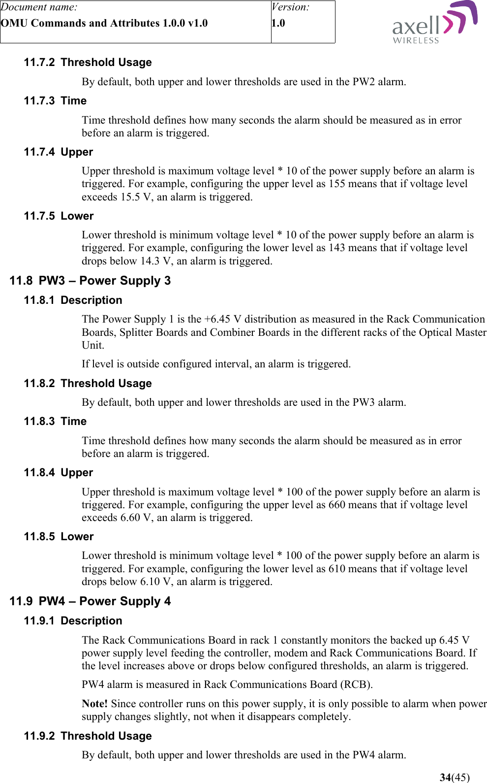 Document name:OMU Commands and Attributes 1.0.0 v1.0Version:1.0 11.7.2 Threshold UsageBy default, both upper and lower thresholds are used in the PW2 alarm.11.7.3 Time Time threshold defines how many seconds the alarm should be measured as in error before an alarm is triggered.11.7.4 Upper Upper threshold is maximum voltage level * 10 of the power supply before an alarm is triggered. For example, configuring the upper level as 155 means that if voltage level exceeds 15.5 V, an alarm is triggered.11.7.5 LowerLower threshold is minimum voltage level * 10 of the power supply before an alarm is triggered. For example, configuring the lower level as 143 means that if voltage level drops below 14.3 V, an alarm is triggered.11.8 PW3 – Power Supply 311.8.1 DescriptionThe Power Supply 1 is the +6.45 V distribution as measured in the Rack Communication Boards, Splitter Boards and Combiner Boards in the different racks of the Optical Master Unit. If level is outside configured interval, an alarm is triggered.11.8.2 Threshold UsageBy default, both upper and lower thresholds are used in the PW3 alarm.11.8.3 Time Time threshold defines how many seconds the alarm should be measured as in error before an alarm is triggered.11.8.4 Upper Upper threshold is maximum voltage level * 100 of the power supply before an alarm is triggered. For example, configuring the upper level as 660 means that if voltage level exceeds 6.60 V, an alarm is triggered.11.8.5 LowerLower threshold is minimum voltage level * 100 of the power supply before an alarm is triggered. For example, configuring the lower level as 610 means that if voltage level drops below 6.10 V, an alarm is triggered.11.9 PW4 – Power Supply 411.9.1 DescriptionThe Rack Communications Board in rack 1 constantly monitors the backed up 6.45 V power supply level feeding the controller, modem and Rack Communications Board. If the level increases above or drops below configured thresholds, an alarm is triggered.PW4 alarm is measured in Rack Communications Board (RCB). Note! Since controller runs on this power supply, it is only possible to alarm when power supply changes slightly, not when it disappears completely.11.9.2 Threshold UsageBy default, both upper and lower thresholds are used in the PW4 alarm. 34(45)