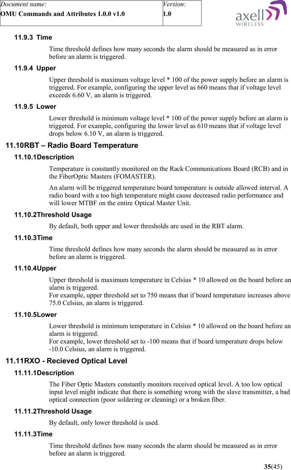 Document name:OMU Commands and Attributes 1.0.0 v1.0Version:1.0 11.9.3 Time Time threshold defines how many seconds the alarm should be measured as in error before an alarm is triggered.11.9.4 Upper Upper threshold is maximum voltage level * 100 of the power supply before an alarm is triggered. For example, configuring the upper level as 660 means that if voltage level exceeds 6.60 V, an alarm is triggered.11.9.5 LowerLower threshold is minimum voltage level * 100 of the power supply before an alarm is triggered. For example, configuring the lower level as 610 means that if voltage level drops below 6.10 V, an alarm is triggered.11.10RBT – Radio Board Temperature11.10.1DescriptionTemperature is constantly monitored on the Rack Communications Board (RCB) and in the FiberOptic Masters (FOMASTER). An alarm will be triggered temperature board temperature is outside allowed interval. A radio board with a too high temperature might cause decreased radio performance and will lower MTBF on the entire Optical Master Unit.11.10.2Threshold UsageBy default, both upper and lower thresholds are used in the RBT alarm. 11.10.3TimeTime threshold defines how many seconds the alarm should be measured as in error before an alarm is triggered.11.10.4UpperUpper threshold is maximum temperature in Celsius * 10 allowed on the board before an alarm is triggered.For example, upper threshold set to 750 means that if board temperature increases above 75.0 Celsius, an alarm is triggered.11.10.5LowerLower threshold is minimum temperature in Celsius * 10 allowed on the board before an alarm is triggered.For example, lower threshold set to -100 means that if board temperature drops below -10.0 Celsius, an alarm is triggered.11.11RXO - Recieved Optical Level11.11.1DescriptionThe Fiber Optic Masters constantly monitors received optical level. A too low optical input level might indicate that there is something wrong with the slave transmitter, a bad optical connection (poor soldering or cleaning) or a broken fiber.11.11.2Threshold UsageBy default, only lower threshold is used.11.11.3Time Time threshold defines how many seconds the alarm should be measured as in error before an alarm is triggered. 35(45)