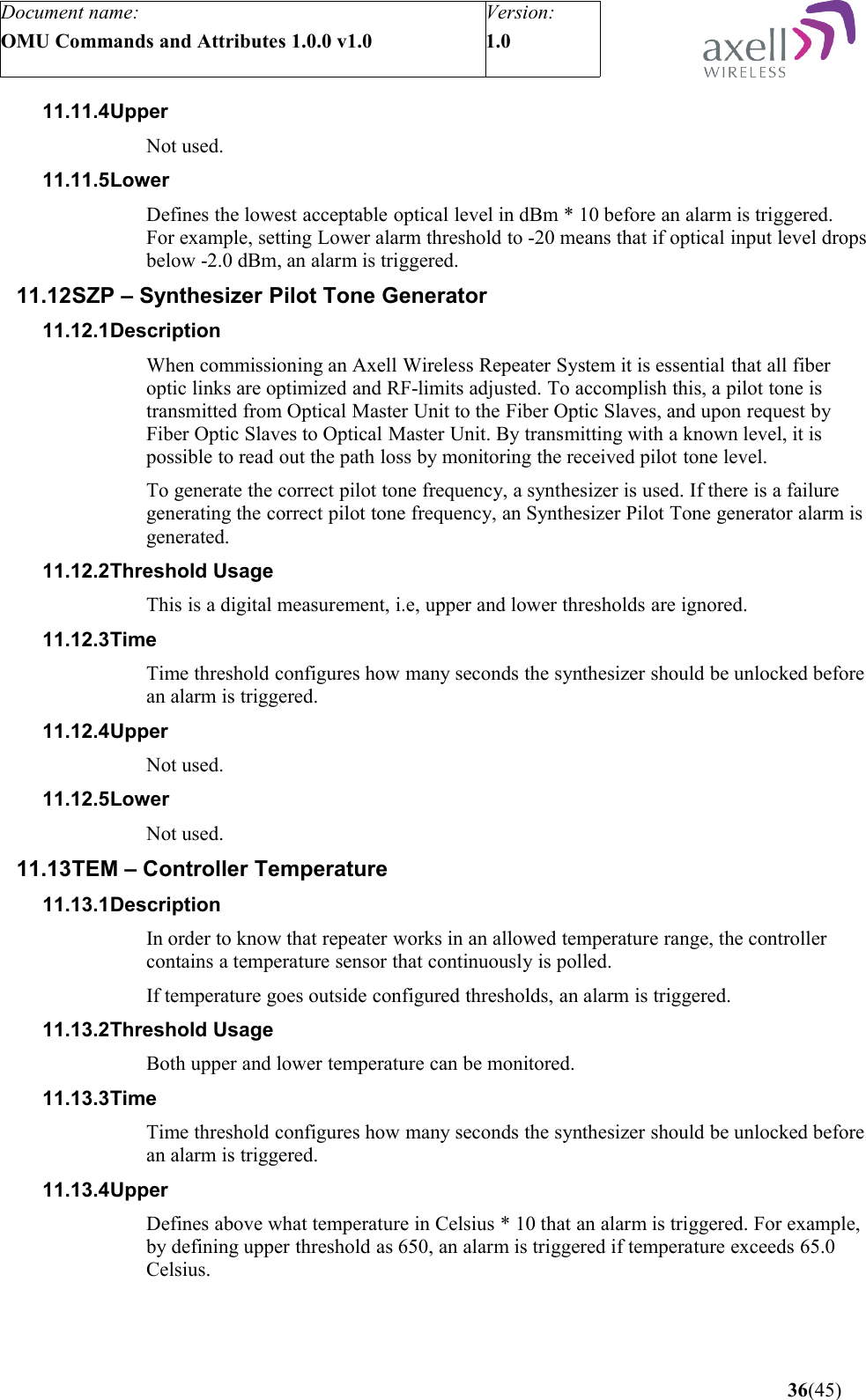 Document name:OMU Commands and Attributes 1.0.0 v1.0Version:1.0 11.11.4Upper Not used.11.11.5LowerDefines the lowest acceptable optical level in dBm * 10 before an alarm is triggered.For example, setting Lower alarm threshold to -20 means that if optical input level drops below -2.0 dBm, an alarm is triggered.11.12SZP – Synthesizer Pilot Tone Generator11.12.1DescriptionWhen commissioning an Axell Wireless Repeater System it is essential that all fiber optic links are optimized and RF-limits adjusted. To accomplish this, a pilot tone is transmitted from Optical Master Unit to the Fiber Optic Slaves, and upon request by Fiber Optic Slaves to Optical Master Unit. By transmitting with a known level, it is possible to read out the path loss by monitoring the received pilot tone level. To generate the correct pilot tone frequency, a synthesizer is used. If there is a failure generating the correct pilot tone frequency, an Synthesizer Pilot Tone generator alarm is generated.11.12.2Threshold UsageThis is a digital measurement, i.e, upper and lower thresholds are ignored. 11.12.3TimeTime threshold configures how many seconds the synthesizer should be unlocked before an alarm is triggered.11.12.4UpperNot used.11.12.5LowerNot used.11.13TEM – Controller Temperature11.13.1DescriptionIn order to know that repeater works in an allowed temperature range, the controller contains a temperature sensor that continuously is polled.If temperature goes outside configured thresholds, an alarm is triggered.11.13.2Threshold UsageBoth upper and lower temperature can be monitored.11.13.3Time Time threshold configures how many seconds the synthesizer should be unlocked before an alarm is triggered.11.13.4Upper Defines above what temperature in Celsius * 10 that an alarm is triggered. For example, by defining upper threshold as 650, an alarm is triggered if temperature exceeds 65.0 Celsius. 36(45)