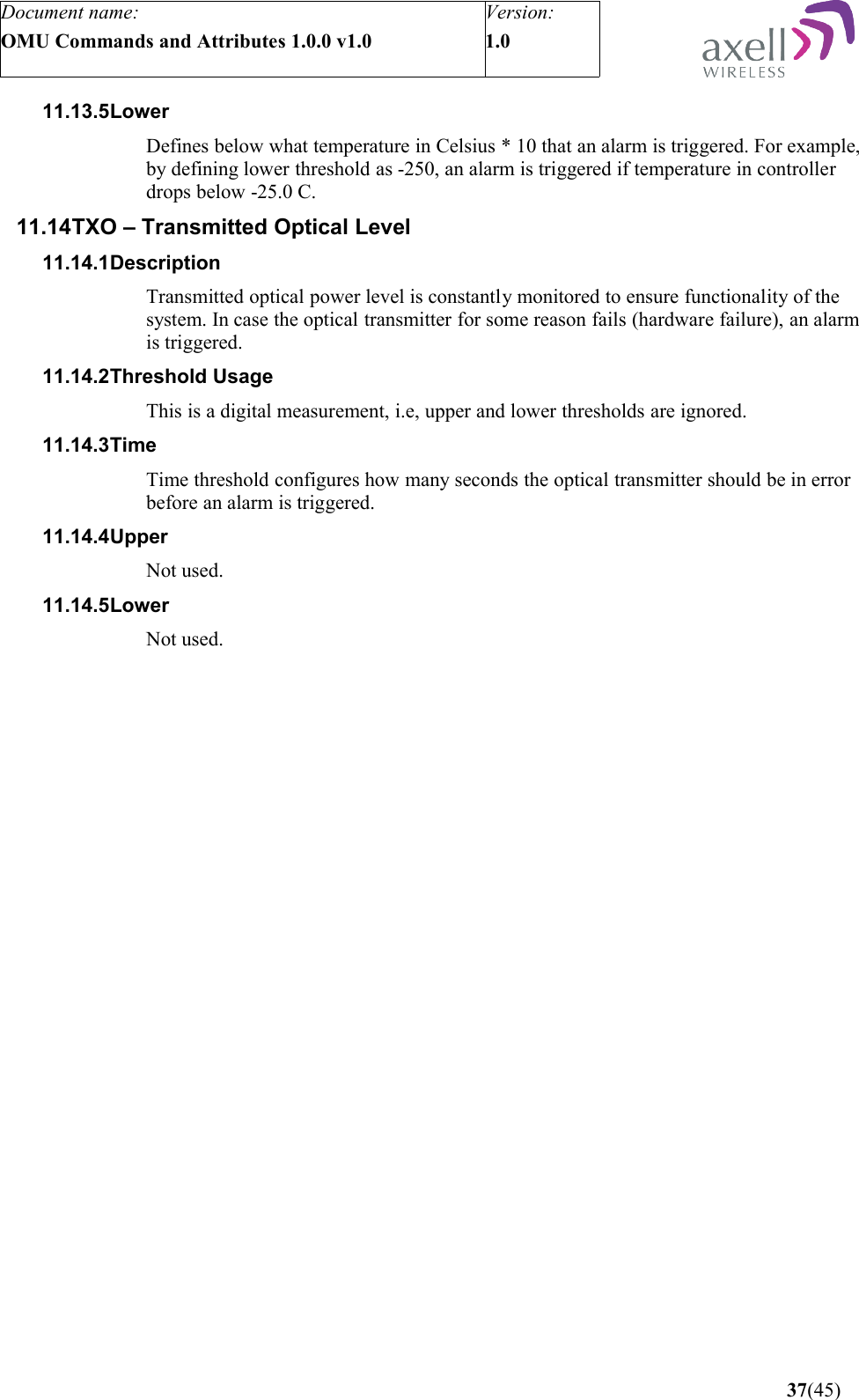 Document name:OMU Commands and Attributes 1.0.0 v1.0Version:1.0 11.13.5LowerDefines below what temperature in Celsius * 10 that an alarm is triggered. For example, by defining lower threshold as -250, an alarm is triggered if temperature in controller drops below -25.0 C.11.14TXO – Transmitted Optical Level11.14.1DescriptionTransmitted optical power level is constantly monitored to ensure functionality of the system. In case the optical transmitter for some reason fails (hardware failure), an alarm is triggered.11.14.2Threshold UsageThis is a digital measurement, i.e, upper and lower thresholds are ignored. 11.14.3TimeTime threshold configures how many seconds the optical transmitter should be in error before an alarm is triggered.11.14.4UpperNot used.11.14.5LowerNot used. 37(45)