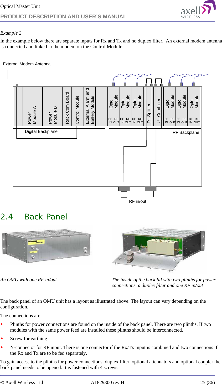 Optical Master Unit PRODUCT DESCRIPTION AND USER’S MANUAL   © Axell Wireless Ltd  A1829300 rev H  25 (86)  Example 2 In the example below there are separate inputs for Rx and Tx and no duplex filter.  An external modem antenna is connected and linked to the modem on the Control Module.  RF BackplaneOpto ModuleRFIN RFOUTControl ModuleExternal Alarm and Battery ModuleRack Com BoardPower Module BPower Module ADigital BackplaneDL SplitterUL CombinerOpto ModuleRFIN RFOUTOpto ModuleRFIN RFOUTOpto ModuleOpto ModuleRFIN RFOUTOpto ModuleRFIN RFOUTOpto ModuleRFIN RFOUTRF in/outExternal Modem Antenna 2.4 Back Panel   An OMU with one RF in/out  The inside of the back lid with two plinths for power connections, a duplex filter and one RF in/out  The back panel of an OMU unit has a layout as illustrated above. The layout can vary depending on the configuration.  The connections are:  Plinths for power connections are found on the inside of the back panel. There are two plinths. If two modules with the same power feed are installed these plinths should be interconnected.  Screw for earthing  N-connector for RF input. There is one connector if the Rx/Tx input is combined and two connections if the Rx and Tx are to be fed separately. To gain access to the plinths for power connections, duplex filter, optional attenuators and optional coupler the back panel needs to be opened. It is fastened with 4 screws.  