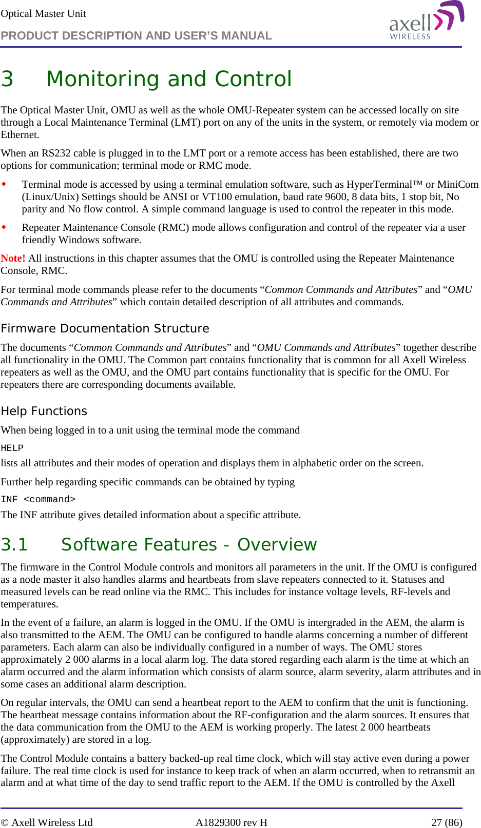 Optical Master Unit PRODUCT DESCRIPTION AND USER’S MANUAL   © Axell Wireless Ltd  A1829300 rev H  27 (86)  3 Monitoring and Control The Optical Master Unit, OMU as well as the whole OMU-Repeater system can be accessed locally on site through a Local Maintenance Terminal (LMT) port on any of the units in the system, or remotely via modem or Ethernet.  When an RS232 cable is plugged in to the LMT port or a remote access has been established, there are two options for communication; terminal mode or RMC mode.  Terminal mode is accessed by using a terminal emulation software, such as HyperTerminal™ or MiniCom (Linux/Unix) Settings should be ANSI or VT100 emulation, baud rate 9600, 8 data bits, 1 stop bit, No parity and No flow control. A simple command language is used to control the repeater in this mode.  Repeater Maintenance Console (RMC) mode allows configuration and control of the repeater via a user friendly Windows software. Note! All instructions in this chapter assumes that the OMU is controlled using the Repeater Maintenance Console, RMC.  For terminal mode commands please refer to the documents “Common Commands and Attributes” and “OMU Commands and Attributes” which contain detailed description of all attributes and commands.  Firmware Documentation Structure The documents “Common Commands and Attributes” and “OMU Commands and Attributes” together describe all functionality in the OMU. The Common part contains functionality that is common for all Axell Wireless repeaters as well as the OMU, and the OMU part contains functionality that is specific for the OMU. For repeaters there are corresponding documents available.  Help Functions When being logged in to a unit using the terminal mode the command  HELP  lists all attributes and their modes of operation and displays them in alphabetic order on the screen.  Further help regarding specific commands can be obtained by typing  INF &lt;command&gt; The INF attribute gives detailed information about a specific attribute. 3.1 Software Features - Overview The firmware in the Control Module controls and monitors all parameters in the unit. If the OMU is configured as a node master it also handles alarms and heartbeats from slave repeaters connected to it. Statuses and measured levels can be read online via the RMC. This includes for instance voltage levels, RF-levels and temperatures. In the event of a failure, an alarm is logged in the OMU. If the OMU is intergraded in the AEM, the alarm is also transmitted to the AEM. The OMU can be configured to handle alarms concerning a number of different parameters. Each alarm can also be individually configured in a number of ways. The OMU stores approximately 2 000 alarms in a local alarm log. The data stored regarding each alarm is the time at which an alarm occurred and the alarm information which consists of alarm source, alarm severity, alarm attributes and in some cases an additional alarm description. On regular intervals, the OMU can send a heartbeat report to the AEM to confirm that the unit is functioning. The heartbeat message contains information about the RF-configuration and the alarm sources. It ensures that the data communication from the OMU to the AEM is working properly. The latest 2 000 heartbeats (approximately) are stored in a log. The Control Module contains a battery backed-up real time clock, which will stay active even during a power failure. The real time clock is used for instance to keep track of when an alarm occurred, when to retransmit an alarm and at what time of the day to send traffic report to the AEM. If the OMU is controlled by the Axell 