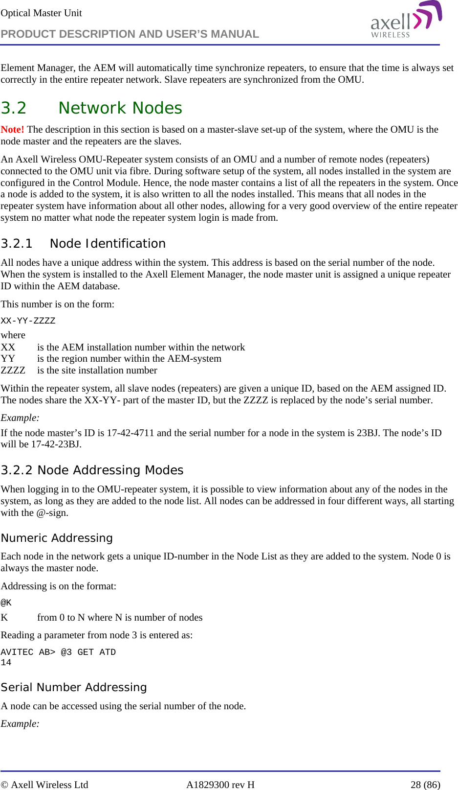 Optical Master Unit PRODUCT DESCRIPTION AND USER’S MANUAL   © Axell Wireless Ltd  A1829300 rev H  28 (86)  Element Manager, the AEM will automatically time synchronize repeaters, to ensure that the time is always set correctly in the entire repeater network. Slave repeaters are synchronized from the OMU. 3.2 Network Nodes  Note! The description in this section is based on a master-slave set-up of the system, where the OMU is the node master and the repeaters are the slaves. An Axell Wireless OMU-Repeater system consists of an OMU and a number of remote nodes (repeaters) connected to the OMU unit via fibre. During software setup of the system, all nodes installed in the system are configured in the Control Module. Hence, the node master contains a list of all the repeaters in the system. Once a node is added to the system, it is also written to all the nodes installed. This means that all nodes in the repeater system have information about all other nodes, allowing for a very good overview of the entire repeater system no matter what node the repeater system login is made from.  3.2.1 Node Identification All nodes have a unique address within the system. This address is based on the serial number of the node. When the system is installed to the Axell Element Manager, the node master unit is assigned a unique repeater ID within the AEM database.  This number is on the form: XX-YY-ZZZZ where XX   is the AEM installation number within the network YY   is the region number within the AEM-system ZZZZ  is the site installation number Within the repeater system, all slave nodes (repeaters) are given a unique ID, based on the AEM assigned ID. The nodes share the XX-YY- part of the master ID, but the ZZZZ is replaced by the node’s serial number. Example: If the node master’s ID is 17-42-4711 and the serial number for a node in the system is 23BJ. The node’s ID will be 17-42-23BJ. 3.2.2 Node Addressing Modes When logging in to the OMU-repeater system, it is possible to view information about any of the nodes in the system, as long as they are added to the node list. All nodes can be addressed in four different ways, all starting with the @-sign. Numeric Addressing Each node in the network gets a unique ID-number in the Node List as they are added to the system. Node 0 is always the master node. Addressing is on the format: @K K   from 0 to N where N is number of nodes Reading a parameter from node 3 is entered as: AVITEC AB&gt; @3 GET ATD 14 Serial Number Addressing A node can be accessed using the serial number of the node. Example: 