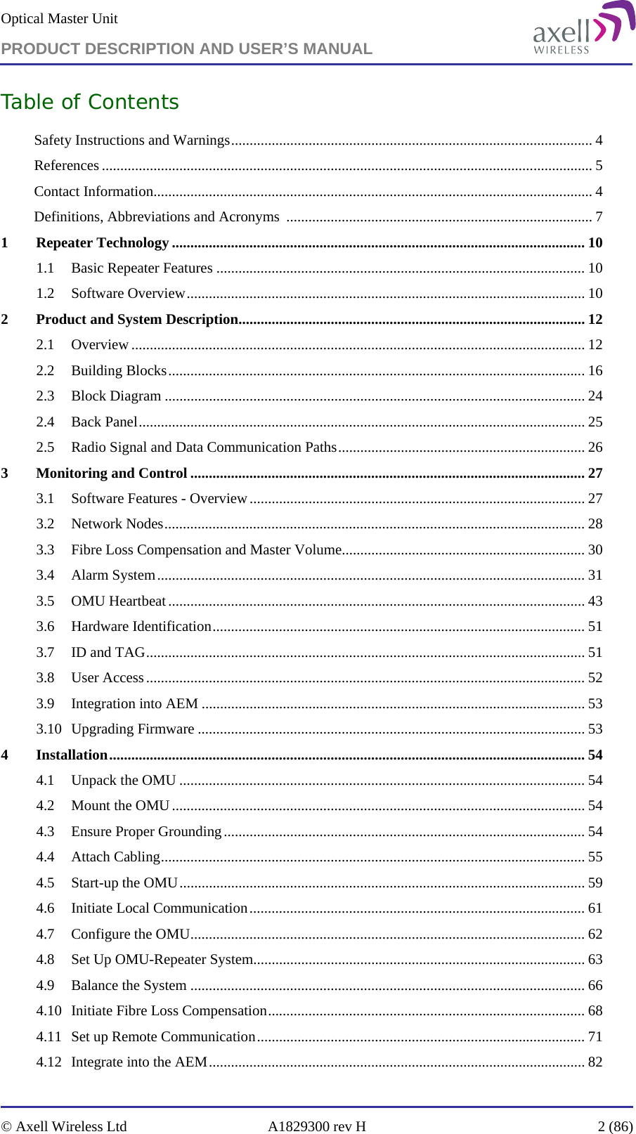 Optical Master Unit PRODUCT DESCRIPTION AND USER’S MANUAL   © Axell Wireless Ltd  A1829300 rev H  2 (86)  Table of Contents Safety Instructions and Warnings.................................................................................................. 4 References ..................................................................................................................................... 5 Contact Information....................................................................................................................... 4 Definitions, Abbreviations and Acronyms  ................................................................................... 7 1 Repeater Technology ................................................................................................................ 10 1.1 Basic Repeater Features .................................................................................................... 10 1.2 Software Overview............................................................................................................ 10 2 Product and System Description.............................................................................................. 12 2.1 Overview ........................................................................................................................... 12 2.2 Building Blocks.................................................................................................................16 2.3 Block Diagram .................................................................................................................. 24 2.4 Back Panel......................................................................................................................... 25 2.5 Radio Signal and Data Communication Paths................................................................... 26 3 Monitoring and Control ........................................................................................................... 27 3.1 Software Features - Overview........................................................................................... 27 3.2 Network Nodes.................................................................................................................. 28 3.3 Fibre Loss Compensation and Master Volume.................................................................. 30 3.4 Alarm System....................................................................................................................31 3.5 OMU Heartbeat ................................................................................................................. 43 3.6 Hardware Identification..................................................................................................... 51 3.7 ID and TAG....................................................................................................................... 51 3.8 User Access....................................................................................................................... 52 3.9 Integration into AEM ........................................................................................................ 53 3.10 Upgrading Firmware ......................................................................................................... 53 4 Installation................................................................................................................................. 54 4.1 Unpack the OMU .............................................................................................................. 54 4.2 Mount the OMU ................................................................................................................ 54 4.3 Ensure Proper Grounding.................................................................................................. 54 4.4 Attach Cabling................................................................................................................... 55 4.5 Start-up the OMU.............................................................................................................. 59 4.6 Initiate Local Communication........................................................................................... 61 4.7 Configure the OMU........................................................................................................... 62 4.8 Set Up OMU-Repeater System.......................................................................................... 63 4.9 Balance the System ........................................................................................................... 66 4.10 Initiate Fibre Loss Compensation...................................................................................... 68 4.11 Set up Remote Communication......................................................................................... 71 4.12 Integrate into the AEM...................................................................................................... 82 