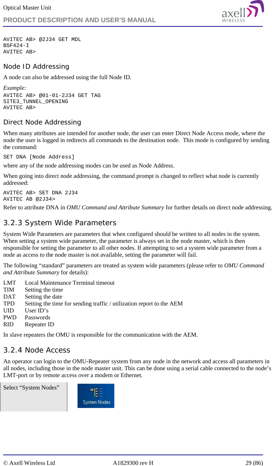 Optical Master Unit PRODUCT DESCRIPTION AND USER’S MANUAL   © Axell Wireless Ltd  A1829300 rev H  29 (86)  AVITEC AB&gt; @2J34 GET MDL BSF424-I AVITEC AB&gt; Node ID Addressing A node can also be addressed using the full Node ID. Example: AVITEC AB&gt; @01-01-2J34 GET TAG SITE3_TUNNEL_OPENING AVITEC AB&gt; Direct Node Addressing When many attributes are intended for another node, the user can enter Direct Node Access mode, where the node the user is logged in redirects all commands to the destination node.  This mode is configured by sending the command: SET DNA [Node Address] where any of the node addressing modes can be used as Node Address.  When going into direct node addressing, the command prompt is changed to reflect what node is currently addressed: AVITEC AB&gt; SET DNA 2J34 AVITEC AB @2J34&gt;  Refer to attribute DNA in OMU Command and Attribute Summary for further details on direct node addressing. 3.2.3 System Wide Parameters System Wide Parameters are parameters that when configured should be written to all nodes in the system. When setting a system wide parameter, the parameter is always set in the node master, which is then responsible for setting the parameter to all other nodes. If attempting to set a system wide parameter from a node as access to the node master is not available, setting the parameter will fail. The following “standard” parameters are treated as system wide parameters (please refer to OMU Command and Attribute Summary for details): LMT   Local Maintenance Terminal timeout TIM   Setting the time DAT   Setting the date TPD   Setting the time for sending traffic / utilization report to the AEM UID   User ID’s PWD Passwords RID   Repeater ID In slave repeaters the OMU is responsible for the communication with the AEM. 3.2.4 Node Access An operator can login to the OMU-Repeater system from any node in the network and access all parameters in all nodes, including those in the node master unit. This can be done using a serial cable connected to the node’s LMT-port or by remote access over a modem or Ethernet.  Select “System Nodes”     