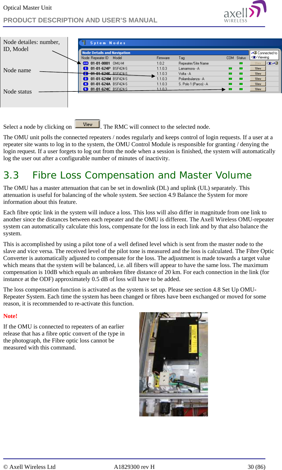 Optical Master Unit PRODUCT DESCRIPTION AND USER’S MANUAL   © Axell Wireless Ltd  A1829300 rev H  30 (86)  Node detailes: number, ID, Model  Node name  Node status     Select a node by clicking on   . The RMC will connect to the selected node.  The OMU unit polls the connected repeaters / nodes regularly and keeps control of login requests. If a user at a repeater site wants to log in to the system, the OMU Control Module is responsible for granting / denying the login request. If a user forgets to log out from the node when a session is finished, the system will automatically log the user out after a configurable number of minutes of inactivity.   3.3 Fibre Loss Compensation and Master Volume The OMU has a master attenuation that can be set in downlink (DL) and uplink (UL) separately. This attenuation is useful for balancing of the whole system. See section 4.9 Balance the System for more information about this feature. Each fibre optic link in the system will induce a loss. This loss will also differ in magnitude from one link to another since the distances between each repeater and the OMU is different. The Axell Wireless OMU-repeater system can automatically calculate this loss, compensate for the loss in each link and by that also balance the system. This is accomplished by using a pilot tone of a well defined level which is sent from the master node to the slave and vice versa. The received level of the pilot tone is measured and the loss is calculated. The Fibre Optic Converter is automatically adjusted to compensate for the loss. The adjustment is made towards a target value which means that the system will be balanced, i.e. all fibers will appear to have the same loss. The maximum compensation is 10dB which equals an unbroken fibre distance of 20 km. For each connection in the link (for instance at the ODF) approximately 0.5 dB of loss will have to be added. The loss compensation function is activated as the system is set up. Please see section 4.8 Set Up OMU-Repeater System. Each time the system has been changed or fibres have been exchanged or moved for some reason, it is recommended to re-activate this function.   Note!  If the OMU is connected to repeaters of an earlier release that has a fibre optic convert of the type in the photograph, the Fibre optic loss cannot be measured with this command.     