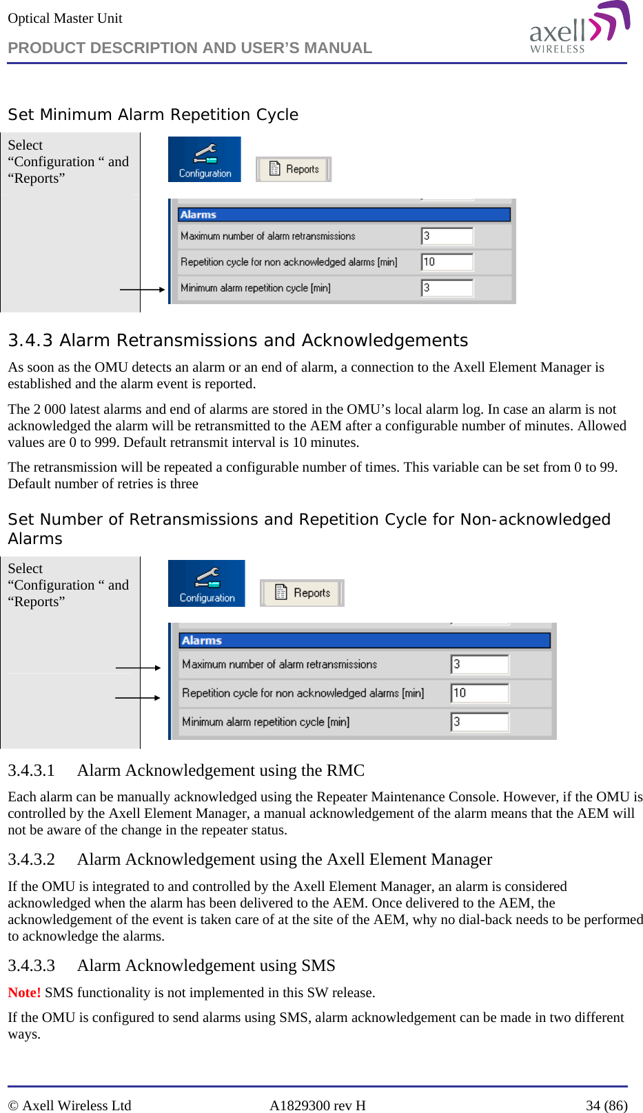 Optical Master Unit PRODUCT DESCRIPTION AND USER’S MANUAL   © Axell Wireless Ltd  A1829300 rev H  34 (86)  Set Minimum Alarm Repetition Cycle Select “Configuration “ and “Reports”            3.4.3 Alarm Retransmissions and Acknowledgements  As soon as the OMU detects an alarm or an end of alarm, a connection to the Axell Element Manager is established and the alarm event is reported.  The 2 000 latest alarms and end of alarms are stored in the OMU’s local alarm log. In case an alarm is not acknowledged the alarm will be retransmitted to the AEM after a configurable number of minutes. Allowed values are 0 to 999. Default retransmit interval is 10 minutes. The retransmission will be repeated a configurable number of times. This variable can be set from 0 to 99. Default number of retries is three  Set Number of Retransmissions and Repetition Cycle for Non-acknowledged Alarms Select “Configuration “ and “Reports”            3.4.3.1 Alarm Acknowledgement using the RMC Each alarm can be manually acknowledged using the Repeater Maintenance Console. However, if the OMU is controlled by the Axell Element Manager, a manual acknowledgement of the alarm means that the AEM will not be aware of the change in the repeater status.  3.4.3.2 Alarm Acknowledgement using the Axell Element Manager If the OMU is integrated to and controlled by the Axell Element Manager, an alarm is considered acknowledged when the alarm has been delivered to the AEM. Once delivered to the AEM, the acknowledgement of the event is taken care of at the site of the AEM, why no dial-back needs to be performed to acknowledge the alarms. 3.4.3.3 Alarm Acknowledgement using SMS Note! SMS functionality is not implemented in this SW release. If the OMU is configured to send alarms using SMS, alarm acknowledgement can be made in two different ways. 