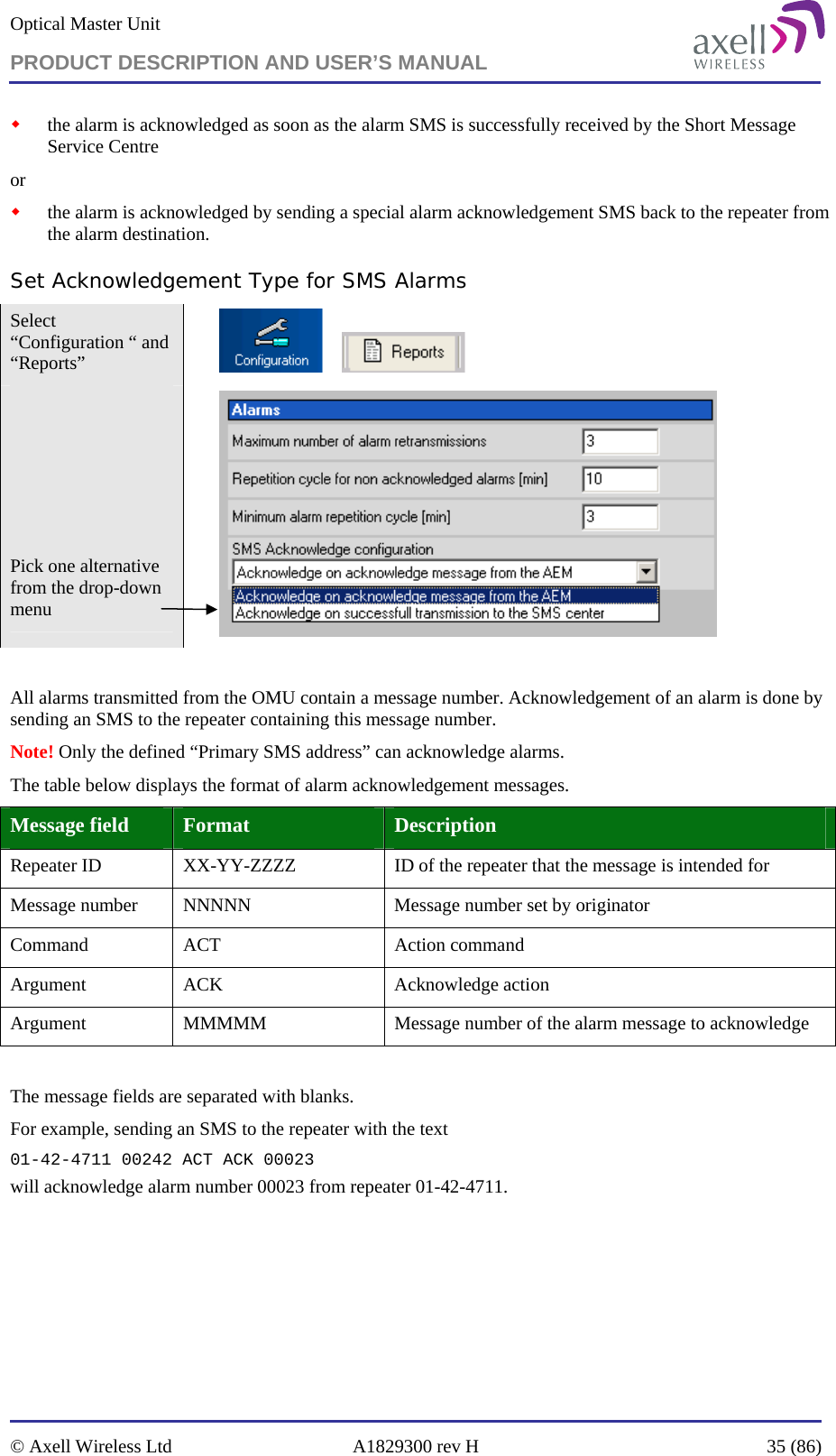 Optical Master Unit PRODUCT DESCRIPTION AND USER’S MANUAL   © Axell Wireless Ltd  A1829300 rev H  35 (86)   the alarm is acknowledged as soon as the alarm SMS is successfully received by the Short Message Service Centre or  the alarm is acknowledged by sending a special alarm acknowledgement SMS back to the repeater from the alarm destination.  Set Acknowledgement Type for SMS Alarms Select “Configuration “ and “Reports”             Pick one alternative from the drop-down menu    All alarms transmitted from the OMU contain a message number. Acknowledgement of an alarm is done by sending an SMS to the repeater containing this message number.  Note! Only the defined “Primary SMS address” can acknowledge alarms. The table below displays the format of alarm acknowledgement messages. Message field  Format  Description Repeater ID  XX-YY-ZZZZ  ID of the repeater that the message is intended for Message number  NNNNN  Message number set by originator Command  ACT  Action command  Argument ACK  Acknowledge action Argument  MMMMM  Message number of the alarm message to acknowledge  The message fields are separated with blanks.  For example, sending an SMS to the repeater with the text 01-42-4711 00242 ACT ACK 00023 will acknowledge alarm number 00023 from repeater 01-42-4711. 