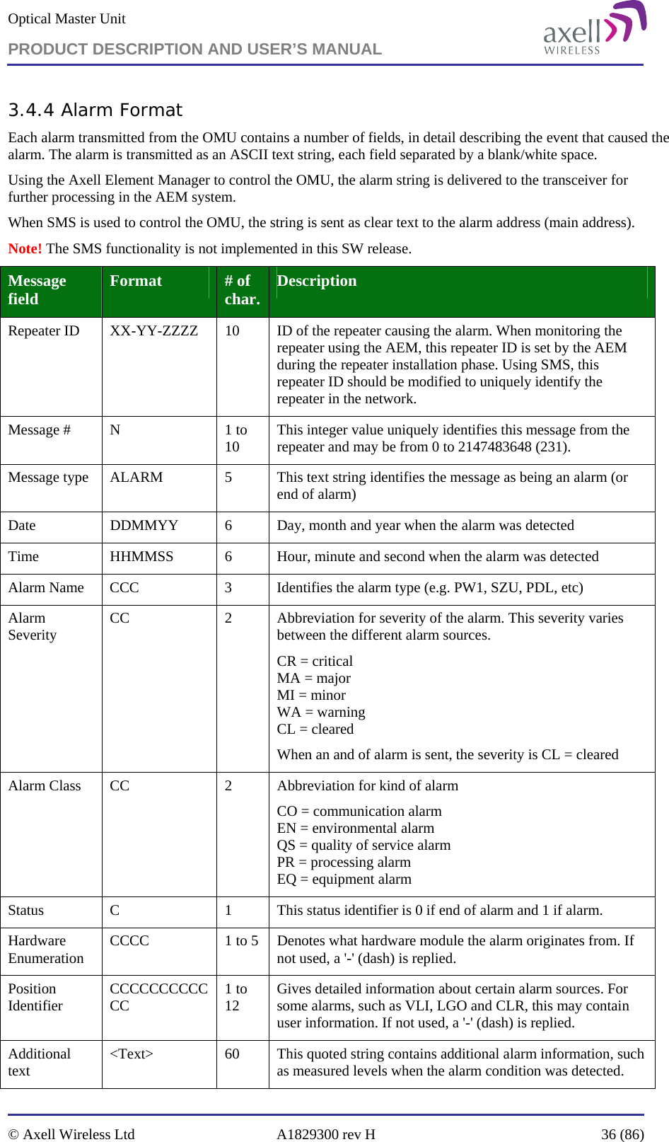 Optical Master Unit PRODUCT DESCRIPTION AND USER’S MANUAL   © Axell Wireless Ltd  A1829300 rev H  36 (86)  3.4.4 Alarm Format Each alarm transmitted from the OMU contains a number of fields, in detail describing the event that caused the alarm. The alarm is transmitted as an ASCII text string, each field separated by a blank/white space. Using the Axell Element Manager to control the OMU, the alarm string is delivered to the transceiver for further processing in the AEM system. When SMS is used to control the OMU, the string is sent as clear text to the alarm address (main address).  Note! The SMS functionality is not implemented in this SW release. Message field  Format  # of char.  Description Repeater ID  XX-YY-ZZZZ  10  ID of the repeater causing the alarm. When monitoring the repeater using the AEM, this repeater ID is set by the AEM during the repeater installation phase. Using SMS, this repeater ID should be modified to uniquely identify the repeater in the network. Message #  N  1 to 10  This integer value uniquely identifies this message from the repeater and may be from 0 to 2147483648 (231). Message type  ALARM  5  This text string identifies the message as being an alarm (or end of alarm) Date  DDMMYY  6  Day, month and year when the alarm was detected Time  HHMMSS  6  Hour, minute and second when the alarm was detected Alarm Name  CCC  3  Identifies the alarm type (e.g. PW1, SZU, PDL, etc) Alarm Severity  CC  2  Abbreviation for severity of the alarm. This severity varies between the different alarm sources. CR = critical   MA = major MI = minor WA = warning CL = cleared When an and of alarm is sent, the severity is CL = cleared Alarm Class  CC  2  Abbreviation for kind of alarm CO = communication alarm EN = environmental alarm QS = quality of service alarm PR = processing alarm EQ = equipment alarm Status  C  1  This status identifier is 0 if end of alarm and 1 if alarm. Hardware Enumeration  CCCC  1 to 5  Denotes what hardware module the alarm originates from. If not used, a &apos;-&apos; (dash) is replied. Position Identifier  CCCCCCCCCCCC  1 to 12  Gives detailed information about certain alarm sources. For some alarms, such as VLI, LGO and CLR, this may contain user information. If not used, a &apos;-&apos; (dash) is replied. Additional text  &lt;Text&gt;  60  This quoted string contains additional alarm information, such as measured levels when the alarm condition was detected. 