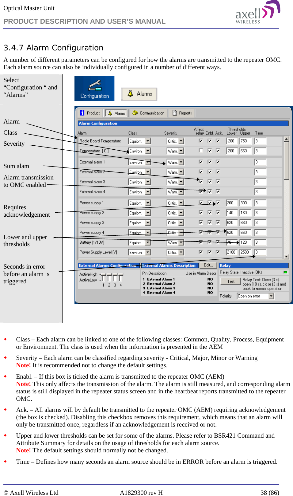 Optical Master Unit PRODUCT DESCRIPTION AND USER’S MANUAL   © Axell Wireless Ltd  A1829300 rev H  38 (86)  3.4.7 Alarm Configuration A number of different parameters can be configured for how the alarms are transmitted to the repeater OMC. Each alarm source can also be individually configured in a number of different ways.  Select “Configuration “ and “Alarms”         Alarm Class Severity   Sum alam  Alarm transmission to OMC enabled  Requires acknowledgement  Lower and upper thresholds  Seconds in error before an alarm is triggered        Class – Each alarm can be linked to one of the following classes: Common, Quality, Process, Equipment or Environment. The class is used when the information is presented in the AEM  Severity – Each alarm can be classified regarding severity - Critical, Major, Minor or Warning Note! It is recommended not to change the default settings.  Enabl. – If this box is ticked the alarm is transmitted to the repeater OMC (AEM) Note! This only affects the transmission of the alarm. The alarm is still measured, and corresponding alarm status is still displayed in the repeater status screen and in the heartbeat reports transmitted to the repeater OMC.  Ack. – All alarms will by default be transmitted to the repeater OMC (AEM) requiring acknowledgement (the box is checked). Disabling this checkbox removes this requirement, which means that an alarm will only be transmitted once, regardless if an acknowledgement is received or not.  Upper and lower thresholds can be set for some of the alarms. Please refer to BSR421 Command and Attribute Summary for details on the usage of thresholds for each alarm source. Note! The default settings should normally not be changed.  Time – Defines how many seconds an alarm source should be in ERROR before an alarm is triggered. 