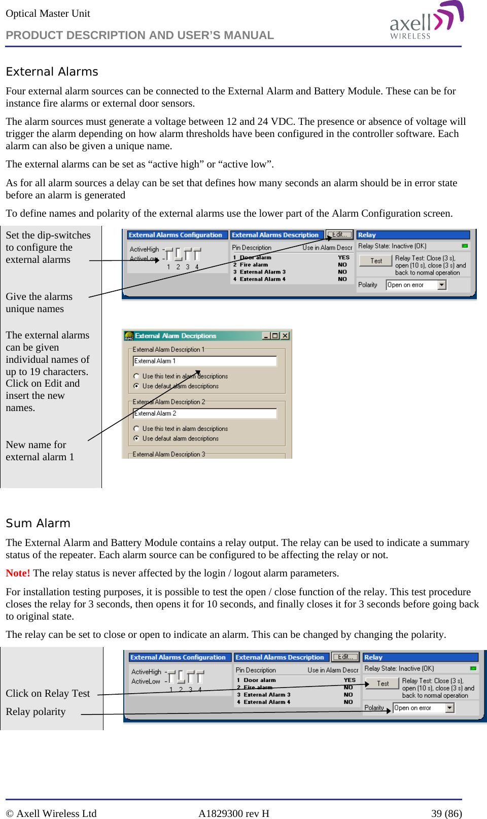 Optical Master Unit PRODUCT DESCRIPTION AND USER’S MANUAL   © Axell Wireless Ltd  A1829300 rev H  39 (86)  External Alarms Four external alarm sources can be connected to the External Alarm and Battery Module. These can be for instance fire alarms or external door sensors.  The alarm sources must generate a voltage between 12 and 24 VDC. The presence or absence of voltage will trigger the alarm depending on how alarm thresholds have been configured in the controller software. Each alarm can also be given a unique name.  The external alarms can be set as “active high” or “active low”. As for all alarm sources a delay can be set that defines how many seconds an alarm should be in error state before an alarm is generated To define names and polarity of the external alarms use the lower part of the Alarm Configuration screen.   Set the dip-switches to configure the external alarms  Give the alarms unique names   The external alarms can be given individual names of up to 19 characters. Click on Edit and insert the new names.  New name for external alarm 1     Sum Alarm  The External Alarm and Battery Module contains a relay output. The relay can be used to indicate a summary status of the repeater. Each alarm source can be configured to be affecting the relay or not.  Note! The relay status is never affected by the login / logout alarm parameters. For installation testing purposes, it is possible to test the open / close function of the relay. This test procedure closes the relay for 3 seconds, then opens it for 10 seconds, and finally closes it for 3 seconds before going back to original state.  The relay can be set to close or open to indicate an alarm. This can be changed by changing the polarity.   Click on Relay Test  Relay polarity    