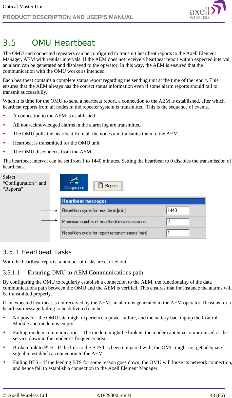 Optical Master Unit PRODUCT DESCRIPTION AND USER’S MANUAL   © Axell Wireless Ltd  A1829300 rev H  43 (86)  3.5 OMU Heartbeat  The OMU and connected repeaters can be configured to transmit heartbeat reports to the Axell Element Manager, AEM with regular intervals. If the AEM does not receive a heartbeat report within expected interval, an alarm can be generated and displayed to the operator. In this way, the AEM is ensured that the communication with the OMU works as intended. Each heartbeat contains a complete status report regarding the sending unit at the time of the report. This ensures that the AEM always has the correct status information even if some alarm reports should fail to transmit successfully. When it is time for the OMU to send a heartbeat report, a connection to the AEM is established, after which heartbeat reports from all nodes in the repeater system is transmitted. This is the sequence of events.  A connection to the AEM is established  All non-acknowledged alarms in the alarm log are transmitted  The OMU polls the heartbeat from all the nodes and transmits them to the AEM  Heartbeat is transmitted for the OMU unit  The OMU disconnects from the AEM The heartbeat interval can be set from 1 to 1440 minutes. Setting the heartbeat to 0 disables the transmission of heartbeats.  Select “Configuration “ and “Reports”            3.5.1 Heartbeat Tasks With the heartbeat reports, a number of tasks are carried out. 3.5.1.1 Ensuring OMU to AEM Communications path By configuring the OMU to regularly establish a connection to the AEM, the functionality of the data communications path between the OMU and the AEM is verified. This ensures that for instance the alarms will be transmitted properly. If an expected heartbeat is not received by the AEM, an alarm is generated to the AEM operator. Reasons for a heartbeat message failing to be delivered can be:  No power – the OMU site might experience a power failure, and the battery backing up the Control Module and modem is empty  Failing modem communication – The modem might be broken, the modem antenna compromised or the service down in the modem’s frequency area  Broken link to BTS - If the link to the BTS has been tampered with, the OMU might not get adequate signal to establish a connection to the AEM  Failing BTS – If the feeding BTS for some reason goes down, the OMU will loose its network connection, and hence fail to establish a connection to the Axell Element Manager. 