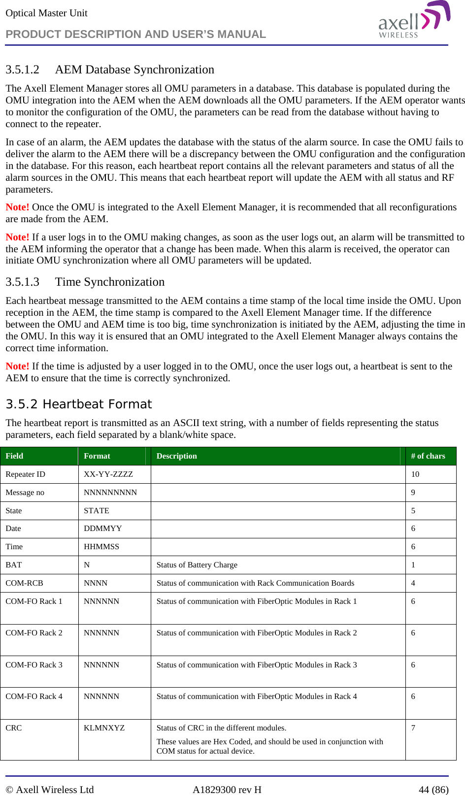 Optical Master Unit PRODUCT DESCRIPTION AND USER’S MANUAL   © Axell Wireless Ltd  A1829300 rev H  44 (86)  3.5.1.2 AEM Database Synchronization The Axell Element Manager stores all OMU parameters in a database. This database is populated during the OMU integration into the AEM when the AEM downloads all the OMU parameters. If the AEM operator wants to monitor the configuration of the OMU, the parameters can be read from the database without having to connect to the repeater. In case of an alarm, the AEM updates the database with the status of the alarm source. In case the OMU fails to deliver the alarm to the AEM there will be a discrepancy between the OMU configuration and the configuration in the database. For this reason, each heartbeat report contains all the relevant parameters and status of all the alarm sources in the OMU. This means that each heartbeat report will update the AEM with all status and RF parameters. Note! Once the OMU is integrated to the Axell Element Manager, it is recommended that all reconfigurations are made from the AEM.   Note! If a user logs in to the OMU making changes, as soon as the user logs out, an alarm will be transmitted to the AEM informing the operator that a change has been made. When this alarm is received, the operator can initiate OMU synchronization where all OMU parameters will be updated. 3.5.1.3 Time Synchronization Each heartbeat message transmitted to the AEM contains a time stamp of the local time inside the OMU. Upon reception in the AEM, the time stamp is compared to the Axell Element Manager time. If the difference between the OMU and AEM time is too big, time synchronization is initiated by the AEM, adjusting the time in the OMU. In this way it is ensured that an OMU integrated to the Axell Element Manager always contains the correct time information.  Note! If the time is adjusted by a user logged in to the OMU, once the user logs out, a heartbeat is sent to the AEM to ensure that the time is correctly synchronized.  3.5.2 Heartbeat Format The heartbeat report is transmitted as an ASCII text string, with a number of fields representing the status parameters, each field separated by a blank/white space. Field   Format  Description  # of chars Repeater ID  XX-YY-ZZZZ    10 Message no  NNNNNNNNN    9 State STATE   5 Date DDMMYY   6 Time HHMMSS   6 BAT  N  Status of Battery Charge  1 COM-RCB  NNNN  Status of communication with Rack Communication Boards  4 COM-FO Rack 1  NNNNNN  Status of communication with FiberOptic Modules in Rack 1  6  COM-FO Rack 2  NNNNNN  Status of communication with FiberOptic Modules in Rack 2  6  COM-FO Rack 3  NNNNNN  Status of communication with FiberOptic Modules in Rack 3  6  COM-FO Rack 4  NNNNNN  Status of communication with FiberOptic Modules in Rack 4  6  CRC  KLMNXYZ  Status of CRC in the different modules.  These values are Hex Coded, and should be used in conjunction with COM status for actual device. 7  