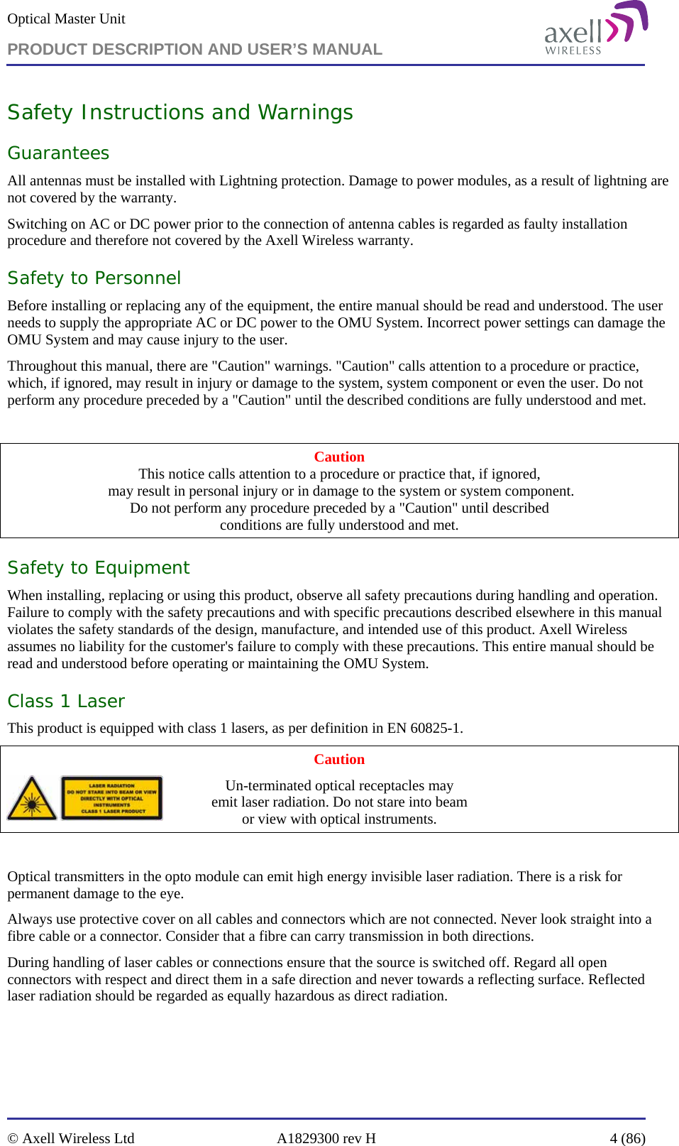 Optical Master Unit PRODUCT DESCRIPTION AND USER’S MANUAL   © Axell Wireless Ltd  A1829300 rev H  4 (86)  Safety Instructions and Warnings Guarantees All antennas must be installed with Lightning protection. Damage to power modules, as a result of lightning are not covered by the warranty. Switching on AC or DC power prior to the connection of antenna cables is regarded as faulty installation procedure and therefore not covered by the Axell Wireless warranty. Safety to Personnel Before installing or replacing any of the equipment, the entire manual should be read and understood. The user needs to supply the appropriate AC or DC power to the OMU System. Incorrect power settings can damage the OMU System and may cause injury to the user. Throughout this manual, there are &quot;Caution&quot; warnings. &quot;Caution&quot; calls attention to a procedure or practice, which, if ignored, may result in injury or damage to the system, system component or even the user. Do not perform any procedure preceded by a &quot;Caution&quot; until the described conditions are fully understood and met.  Caution This notice calls attention to a procedure or practice that, if ignored,  may result in personal injury or in damage to the system or system component. Do not perform any procedure preceded by a &quot;Caution&quot; until described  conditions are fully understood and met. Safety to Equipment When installing, replacing or using this product, observe all safety precautions during handling and operation. Failure to comply with the safety precautions and with specific precautions described elsewhere in this manual violates the safety standards of the design, manufacture, and intended use of this product. Axell Wireless assumes no liability for the customer&apos;s failure to comply with these precautions. This entire manual should be read and understood before operating or maintaining the OMU System. Class 1 Laser This product is equipped with class 1 lasers, as per definition in EN 60825-1.  Caution Un-terminated optical receptacles may  emit laser radiation. Do not stare into beam  or view with optical instruments.  Optical transmitters in the opto module can emit high energy invisible laser radiation. There is a risk for permanent damage to the eye.   Always use protective cover on all cables and connectors which are not connected. Never look straight into a fibre cable or a connector. Consider that a fibre can carry transmission in both directions.  During handling of laser cables or connections ensure that the source is switched off. Regard all open connectors with respect and direct them in a safe direction and never towards a reflecting surface. Reflected laser radiation should be regarded as equally hazardous as direct radiation. 