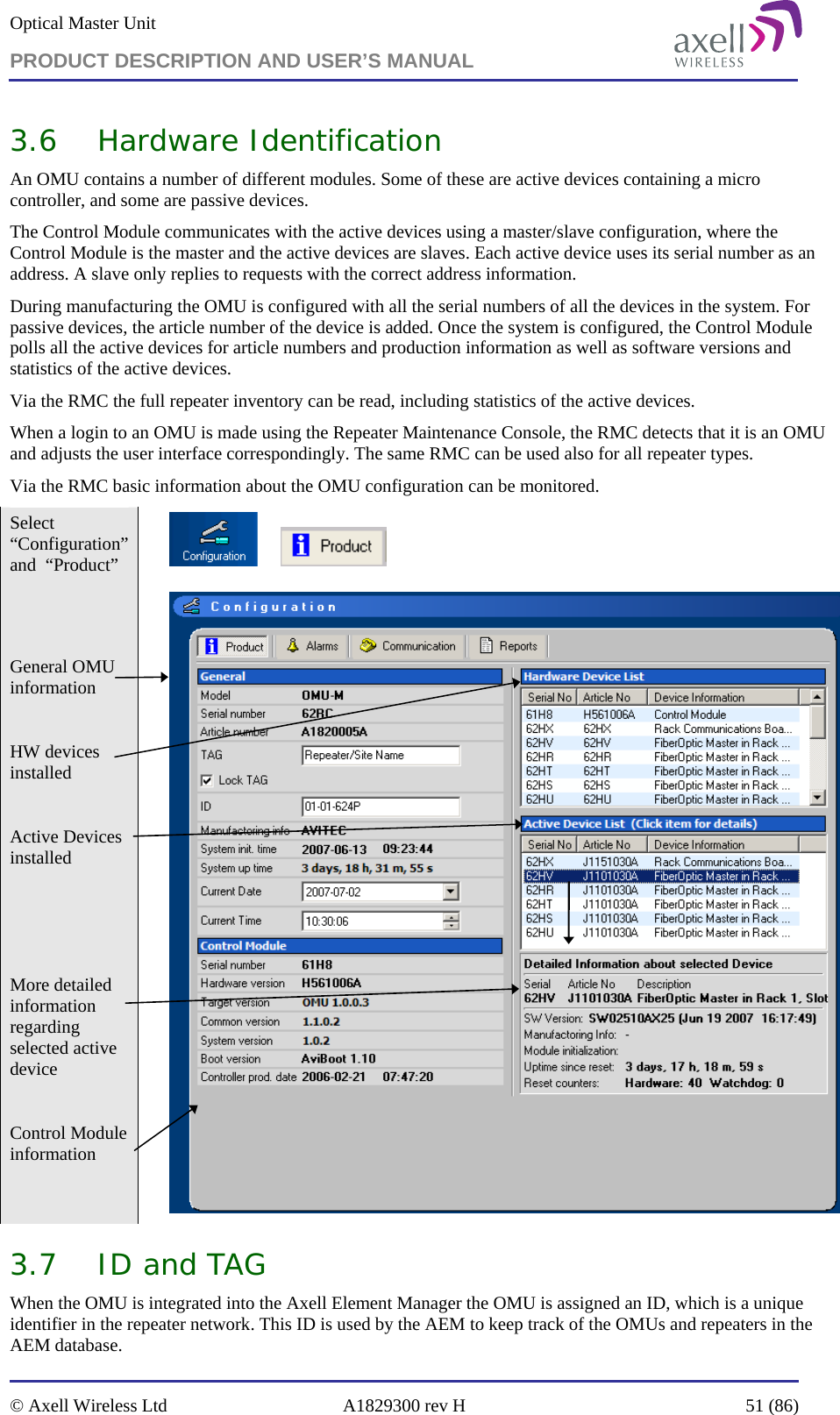 Optical Master Unit PRODUCT DESCRIPTION AND USER’S MANUAL   © Axell Wireless Ltd  A1829300 rev H  51 (86)  3.6 Hardware Identification An OMU contains a number of different modules. Some of these are active devices containing a micro controller, and some are passive devices. The Control Module communicates with the active devices using a master/slave configuration, where the Control Module is the master and the active devices are slaves. Each active device uses its serial number as an address. A slave only replies to requests with the correct address information. During manufacturing the OMU is configured with all the serial numbers of all the devices in the system. For passive devices, the article number of the device is added. Once the system is configured, the Control Module polls all the active devices for article numbers and production information as well as software versions and statistics of the active devices.  Via the RMC the full repeater inventory can be read, including statistics of the active devices. When a login to an OMU is made using the Repeater Maintenance Console, the RMC detects that it is an OMU and adjusts the user interface correspondingly. The same RMC can be used also for all repeater types. Via the RMC basic information about the OMU configuration can be monitored. Select “Configuration” and  “Product”           General OMU information  HW devices installed  Active Devices installed    More detailed information regarding selected active device  Control Module information   3.7 ID and TAG  When the OMU is integrated into the Axell Element Manager the OMU is assigned an ID, which is a unique identifier in the repeater network. This ID is used by the AEM to keep track of the OMUs and repeaters in the AEM database.  