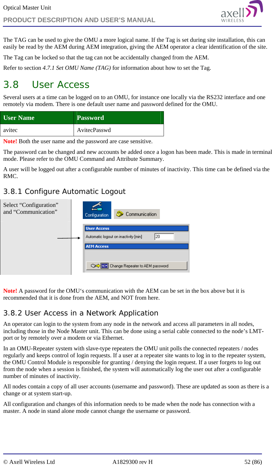 Optical Master Unit PRODUCT DESCRIPTION AND USER’S MANUAL   © Axell Wireless Ltd  A1829300 rev H  52 (86)  The TAG can be used to give the OMU a more logical name. If the Tag is set during site installation, this can easily be read by the AEM during AEM integration, giving the AEM operator a clear identification of the site. The Tag can be locked so that the tag can not be accidentally changed from the AEM. Refer to section 4.7.1 Set OMU Name (TAG) for information about how to set the Tag. 3.8 User Access Several users at a time can be logged on to an OMU, for instance one locally via the RS232 interface and one remotely via modem. There is one default user name and password defined for the OMU.  User Name  Password avitec AvitecPasswd Note! Both the user name and the password are case sensitive. The password can be changed and new accounts be added once a logon has been made. This is made in terminal mode. Please refer to the OMU Command and Attribute Summary. A user will be logged out after a configurable number of minutes of inactivity. This time can be defined via the RMC. 3.8.1 Configure Automatic Logout Select “Configuration” and “Communication”             Note! A password for the OMU‘s communication with the AEM can be set in the box above but it is recommended that it is done from the AEM, and NOT from here. 3.8.2 User Access in a Network Application An operator can login to the system from any node in the network and access all parameters in all nodes, including those in the Node Master unit. This can be done using a serial cable connected to the node’s LMT-port or by remotely over a modem or via Ethernet.  In an OMU-Repeater system with slave-type repeaters the OMU unit polls the connected repeaters / nodes regularly and keeps control of login requests. If a user at a repeater site wants to log in to the repeater system, the OMU Control Module is responsible for granting / denying the login request. If a user forgets to log out from the node when a session is finished, the system will automatically log the user out after a configurable number of minutes of inactivity.  All nodes contain a copy of all user accounts (username and password). These are updated as soon as there is a change or at system start-up. All configuration and changes of this information needs to be made when the node has connection with a master. A node in stand alone mode cannot change the username or password. 
