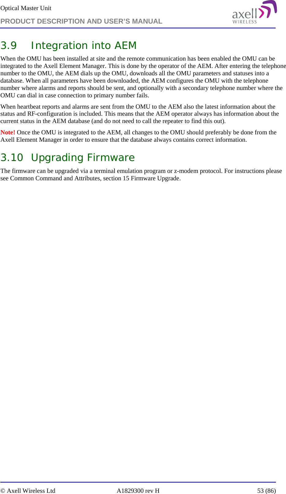 Optical Master Unit PRODUCT DESCRIPTION AND USER’S MANUAL   © Axell Wireless Ltd  A1829300 rev H  53 (86)  3.9 Integration into AEM When the OMU has been installed at site and the remote communication has been enabled the OMU can be integrated to the Axell Element Manager. This is done by the operator of the AEM. After entering the telephone number to the OMU, the AEM dials up the OMU, downloads all the OMU parameters and statuses into a database. When all parameters have been downloaded, the AEM configures the OMU with the telephone number where alarms and reports should be sent, and optionally with a secondary telephone number where the OMU can dial in case connection to primary number fails.  When heartbeat reports and alarms are sent from the OMU to the AEM also the latest information about the status and RF-configuration is included. This means that the AEM operator always has information about the current status in the AEM database (and do not need to call the repeater to find this out). Note! Once the OMU is integrated to the AEM, all changes to the OMU should preferably be done from the Axell Element Manager in order to ensure that the database always contains correct information. 3.10 Upgrading Firmware The firmware can be upgraded via a terminal emulation program or z-modem protocol. For instructions please see Common Command and Attributes, section 15 Firmware Upgrade.   