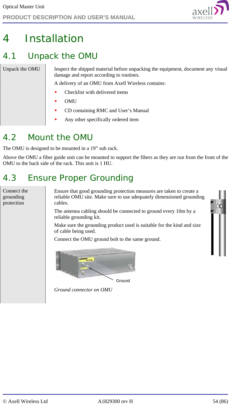 Optical Master Unit PRODUCT DESCRIPTION AND USER’S MANUAL   © Axell Wireless Ltd  A1829300 rev H  54 (86)  4 Installation 4.1 Unpack the OMU Unpack the OMU   Inspect the shipped material before unpacking the equipment, document any visual damage and report according to routines. A delivery of an OMU from Axell Wireless contains:  Checklist with delivered items  OMU  CD containing RMC and User’s Manual  Any other specifically ordered item 4.2 Mount the OMU The OMU is designed to be mounted in a 19” sub rack.  Above the OMU a fiber guide unit can be mounted to support the fibers as they are run from the front of the OMU to the back side of the rack. This unit is 1 HU.  4.3 Ensure Proper Grounding Connect the grounding protection   Ensure that good grounding protection measures are taken to create a reliable OMU site. Make sure to use adequately dimensioned grounding cables.  The antenna cabling should be connected to ground every 10m by a reliable grounding kit.  Make sure the grounding product used is suitable for the kind and size of cable being used.  Connect the OMU ground bolt to the same ground. Ground Ground connector on OMU  