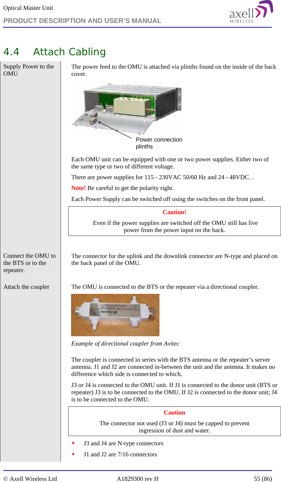 Optical Master Unit PRODUCT DESCRIPTION AND USER’S MANUAL   © Axell Wireless Ltd  A1829300 rev H  55 (86)  4.4 Attach Cabling Supply Power to the OMU    The power feed to the OMU is attached via plinths found on the inside of the back cover. Power connection plinths Each OMU unit can be equipped with one or two power supplies. Either two of the same type or two of different voltage.  There are power supplies for 115 - 230VAC 50/60 Hz and 24 - 48VDC. .  Note! Be careful to get the polarity right. Each Power Supply can be switched off using the switches on the front panel.  Caution!  Even if the power supplies are switched off the OMU still has live  power from the power input on the back.  Connect the OMU to the BTS or to the repeater.   The connector for the uplink and the downlink connector are N-type and placed on the back panel of the OMU.  Attach the coupler    The OMU is connected to the BTS or the repeater via a directional coupler.   Example of directional coupler from Avitec  The coupler is connected in series with the BTS antenna or the repeater’s server antenna. J1 and J2 are connected in-between the unit and the antenna. It makes no difference which side is connected to which.  J3 or J4 is connected to the OMU unit. If J1 is connected to the donor unit (BTS or repeater) J3 is to be connected to the OMU. If J2 is connected to the donor unit; J4 is to be connected to the OMU.  Caution The connector not used (J3 or J4) must be capped to prevent  ingression of dust and water.  J3 and J4 are N-type connectors  J1 and J2 are 7/16 connectors 