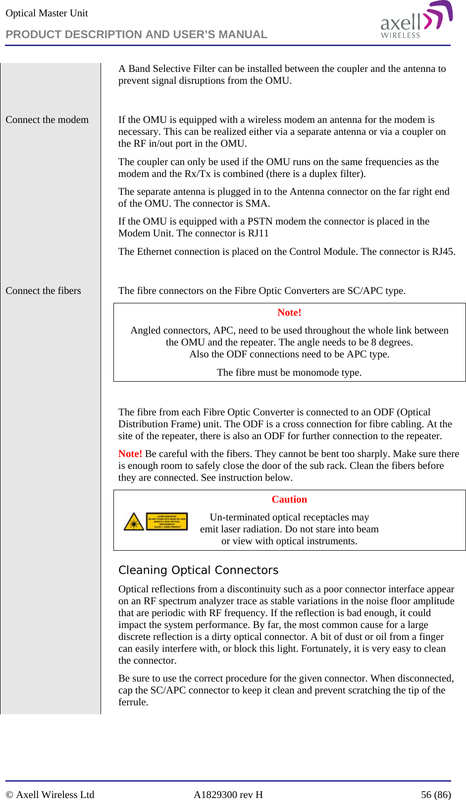 Optical Master Unit PRODUCT DESCRIPTION AND USER’S MANUAL   © Axell Wireless Ltd  A1829300 rev H  56 (86)  A Band Selective Filter can be installed between the coupler and the antenna to prevent signal disruptions from the OMU.  Connect the modem    If the OMU is equipped with a wireless modem an antenna for the modem is necessary. This can be realized either via a separate antenna or via a coupler on the RF in/out port in the OMU.  The coupler can only be used if the OMU runs on the same frequencies as the modem and the Rx/Tx is combined (there is a duplex filter).  The separate antenna is plugged in to the Antenna connector on the far right end of the OMU. The connector is SMA. If the OMU is equipped with a PSTN modem the connector is placed in the Modem Unit. The connector is RJ11 The Ethernet connection is placed on the Control Module. The connector is RJ45.  Connect the fibers    The fibre connectors on the Fibre Optic Converters are SC/APC type. Note! Angled connectors, APC, need to be used throughout the whole link between  the OMU and the repeater. The angle needs to be 8 degrees.  Also the ODF connections need to be APC type.  The fibre must be monomode type.   The fibre from each Fibre Optic Converter is connected to an ODF (Optical Distribution Frame) unit. The ODF is a cross connection for fibre cabling. At the site of the repeater, there is also an ODF for further connection to the repeater. Note! Be careful with the fibers. They cannot be bent too sharply. Make sure there is enough room to safely close the door of the sub rack. Clean the fibers before they are connected. See instruction below. Caution Un-terminated optical receptacles may  emit laser radiation. Do not stare into beam  or view with optical instruments. Cleaning Optical Connectors Optical reflections from a discontinuity such as a poor connector interface appear on an RF spectrum analyzer trace as stable variations in the noise floor amplitude that are periodic with RF frequency. If the reflection is bad enough, it could impact the system performance. By far, the most common cause for a large discrete reflection is a dirty optical connector. A bit of dust or oil from a finger can easily interfere with, or block this light. Fortunately, it is very easy to clean the connector.  Be sure to use the correct procedure for the given connector. When disconnected, cap the SC/APC connector to keep it clean and prevent scratching the tip of the ferrule. 