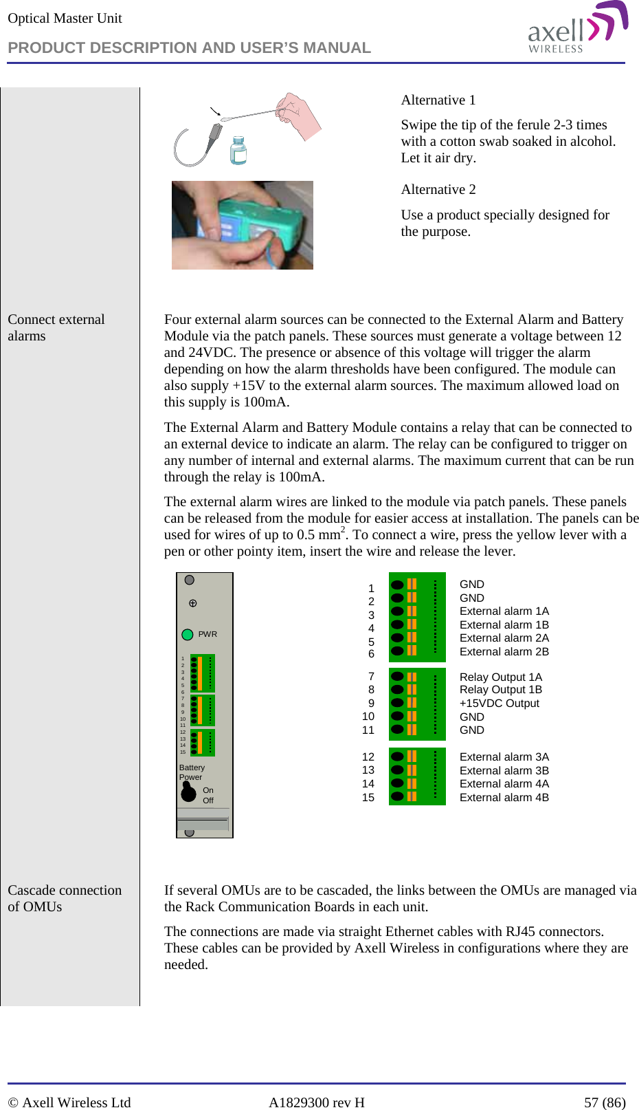 Optical Master Unit PRODUCT DESCRIPTION AND USER’S MANUAL   © Axell Wireless Ltd  A1829300 rev H  57 (86)   Alternative 1 Swipe the tip of the ferule 2-3 times with a cotton swab soaked in alcohol. Let it air dry.  Alternative 2 Use a product specially designed for the purpose.     Connect external alarms    Four external alarm sources can be connected to the External Alarm and Battery Module via the patch panels. These sources must generate a voltage between 12 and 24VDC. The presence or absence of this voltage will trigger the alarm depending on how the alarm thresholds have been configured. The module can also supply +15V to the external alarm sources. The maximum allowed load on this supply is 100mA.  The External Alarm and Battery Module contains a relay that can be connected to an external device to indicate an alarm. The relay can be configured to trigger on any number of internal and external alarms. The maximum current that can be run through the relay is 100mA. The external alarm wires are linked to the module via patch panels. These panels can be released from the module for easier access at installation. The panels can be used for wires of up to 0.5 mm2. To connect a wire, press the yellow lever with a pen or other pointy item, insert the wire and release the lever. PWRBattery Power123456789101112131415OnOff GNDGNDExternal alarm 1AExternal alarm 1BExternal alarm 2AExternal alarm 2BRelay Output 1ARelay Output 1B+15VDC OutputGND GNDExternal alarm 3A External alarm 3BExternal alarm 4AExternal alarm 4B123456789101112131415    Cascade connection of OMUs    If several OMUs are to be cascaded, the links between the OMUs are managed via the Rack Communication Boards in each unit. The connections are made via straight Ethernet cables with RJ45 connectors. These cables can be provided by Axell Wireless in configurations where they are needed.  