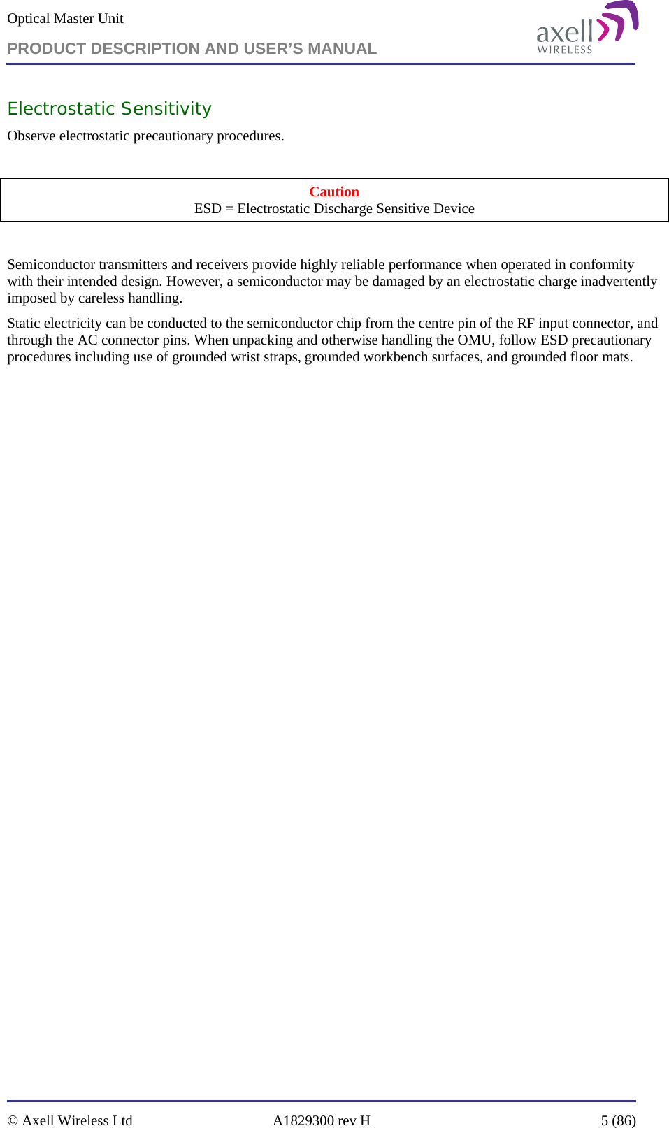 Optical Master Unit PRODUCT DESCRIPTION AND USER’S MANUAL   © Axell Wireless Ltd  A1829300 rev H  5 (86)  Electrostatic Sensitivity Observe electrostatic precautionary procedures.  Caution ESD = Electrostatic Discharge Sensitive Device  Semiconductor transmitters and receivers provide highly reliable performance when operated in conformity with their intended design. However, a semiconductor may be damaged by an electrostatic charge inadvertently imposed by careless handling. Static electricity can be conducted to the semiconductor chip from the centre pin of the RF input connector, and through the AC connector pins. When unpacking and otherwise handling the OMU, follow ESD precautionary procedures including use of grounded wrist straps, grounded workbench surfaces, and grounded floor mats. 