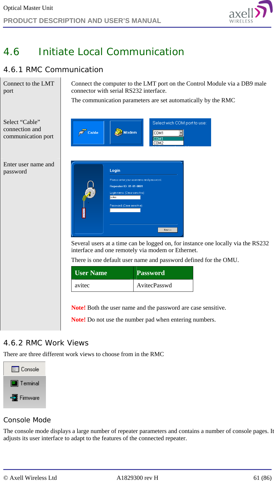 Optical Master Unit PRODUCT DESCRIPTION AND USER’S MANUAL   © Axell Wireless Ltd  A1829300 rev H  61 (86)  4.6 Initiate Local Communication 4.6.1 RMC Communication Connect to the LMT port   Connect the computer to the LMT port on the Control Module via a DB9 male connector with serial RS232 interface.  The communication parameters are set automatically by the RMC  Select “Cable” connection and communication port         Enter user name and password      Several users at a time can be logged on, for instance one locally via the RS232 interface and one remotely via modem or Ethernet.  There is one default user name and password defined for the OMU.  User Name  Password avitec AvitecPasswd  Note! Both the user name and the password are case sensitive.   Note! Do not use the number pad when entering numbers. 4.6.2 RMC Work Views There are three different work views to choose from in the RMC   Console Mode The console mode displays a large number of repeater parameters and contains a number of console pages. It adjusts its user interface to adapt to the features of the connected repeater. 