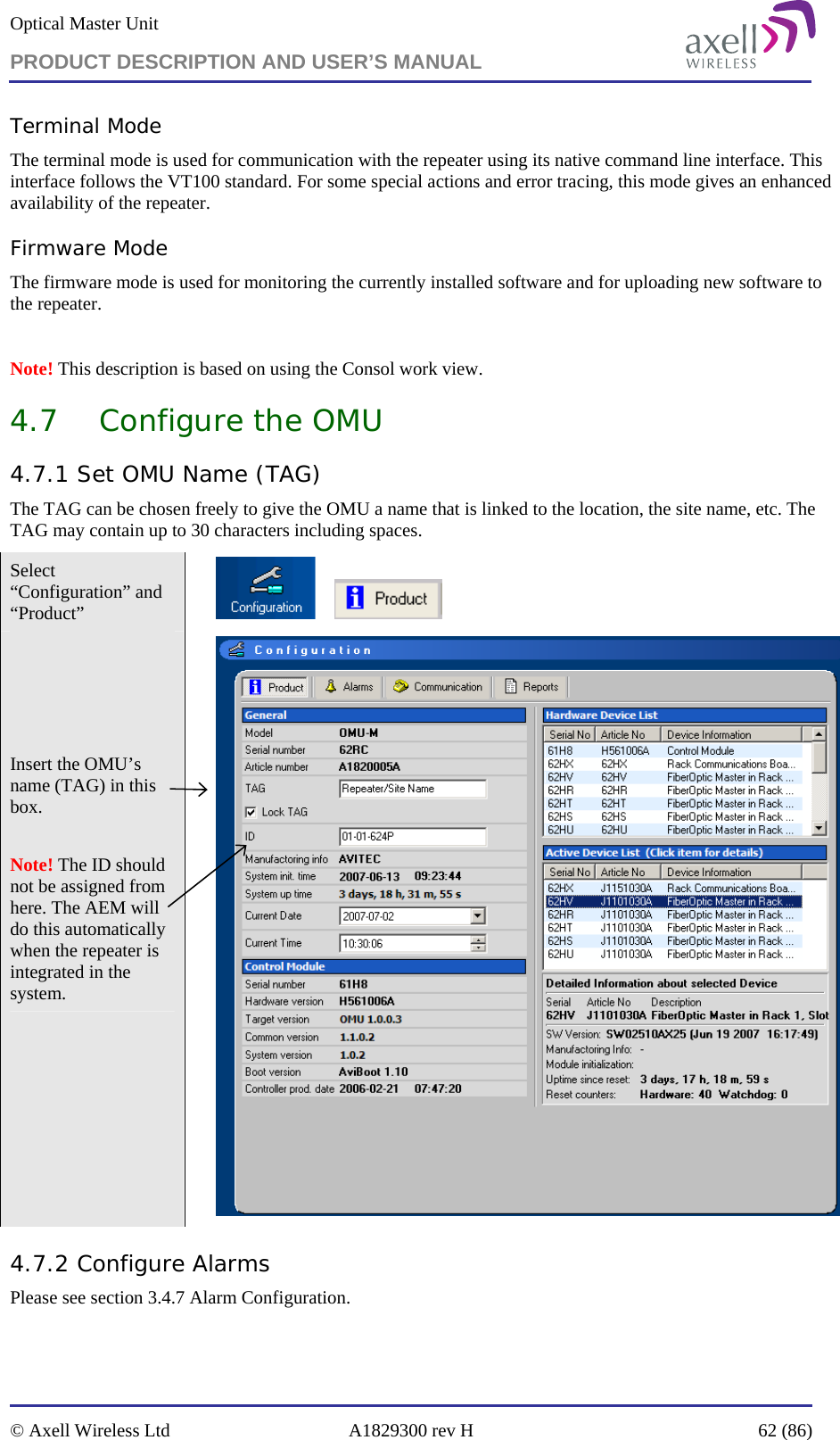 Optical Master Unit PRODUCT DESCRIPTION AND USER’S MANUAL   © Axell Wireless Ltd  A1829300 rev H  62 (86)  Terminal Mode The terminal mode is used for communication with the repeater using its native command line interface. This interface follows the VT100 standard. For some special actions and error tracing, this mode gives an enhanced availability of the repeater. Firmware Mode The firmware mode is used for monitoring the currently installed software and for uploading new software to the repeater.   Note! This description is based on using the Consol work view. 4.7 Configure the OMU 4.7.1 Set OMU Name (TAG) The TAG can be chosen freely to give the OMU a name that is linked to the location, the site name, etc. The TAG may contain up to 30 characters including spaces. Select “Configuration” and “Product”            Insert the OMU’s name (TAG) in this box.   Note! The ID should not be assigned from here. The AEM will do this automatically when the repeater is integrated in the system.   4.7.2 Configure Alarms  Please see section 3.4.7 Alarm Configuration. 