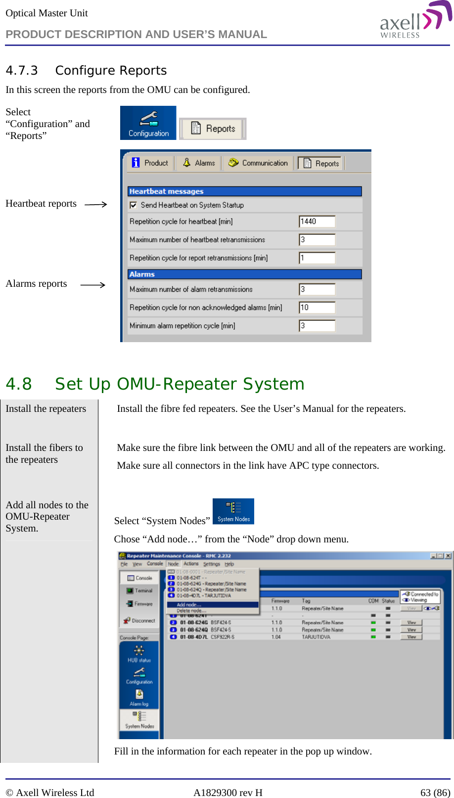 Optical Master Unit PRODUCT DESCRIPTION AND USER’S MANUAL   © Axell Wireless Ltd  A1829300 rev H  63 (86)  4.7.3 Configure Reports In this screen the reports from the OMU can be configured.  Select “Configuration” and “Reports”        Heartbeat reports     Alarms reports     4.8 Set Up OMU-Repeater System Install the repeaters    Install the fibre fed repeaters. See the User’s Manual for the repeaters.  Install the fibers to the repeaters    Make sure the fibre link between the OMU and all of the repeaters are working. Make sure all connectors in the link have APC type connectors.  Add all nodes to the OMU-Repeater System.   Select “System Nodes”   Chose “Add node…” from the “Node” drop down menu.   Fill in the information for each repeater in the pop up window. 