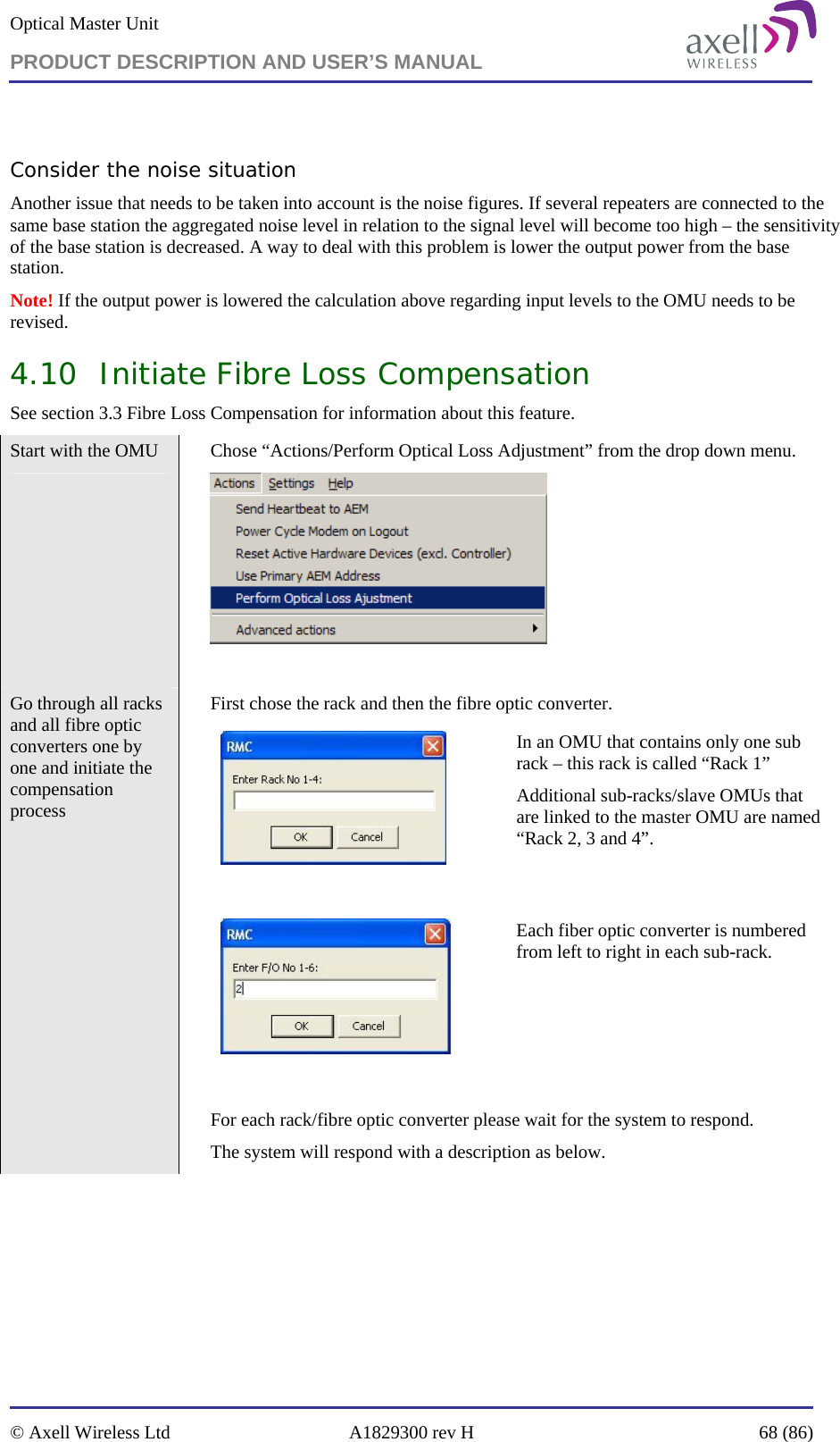 Optical Master Unit PRODUCT DESCRIPTION AND USER’S MANUAL   © Axell Wireless Ltd  A1829300 rev H  68 (86)   Consider the noise situation Another issue that needs to be taken into account is the noise figures. If several repeaters are connected to the same base station the aggregated noise level in relation to the signal level will become too high – the sensitivity of the base station is decreased. A way to deal with this problem is lower the output power from the base station.  Note! If the output power is lowered the calculation above regarding input levels to the OMU needs to be revised. 4.10 Initiate Fibre Loss Compensation  See section 3.3 Fibre Loss Compensation for information about this feature.  Start with the OMU    Chose “Actions/Perform Optical Loss Adjustment” from the drop down menu.   Go through all racks and all fibre optic converters one by one and initiate the compensation process    First chose the rack and then the fibre optic converter.    In an OMU that contains only one sub rack – this rack is called “Rack 1”  Additional sub-racks/slave OMUs that are linked to the master OMU are named “Rack 2, 3 and 4”.       Each fiber optic converter is numbered from left to right in each sub-rack.    For each rack/fibre optic converter please wait for the system to respond.  The system will respond with a description as below. 