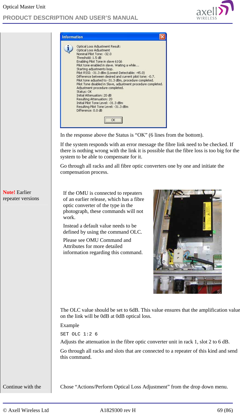 Optical Master Unit PRODUCT DESCRIPTION AND USER’S MANUAL   © Axell Wireless Ltd  A1829300 rev H  69 (86)   In the response above the Status is “OK” (6 lines from the bottom). If the system responds with an error message the fibre link need to be checked. If there is nothing wrong with the link it is possible that the fibre loss is too big for the system to be able to compensate for it. Go through all racks and all fibre optic converters one by one and initiate the compensation process.  Note! Earlier repeater versions    If the OMU is connected to repeaters of an earlier release, which has a fibre optic converter of the type in the photograph, these commands will not work.  Instead a default value needs to be defined by using the command OLC.  Please see OMU Command and Attributes for more detailed information regarding this command.   The OLC value should be set to 6dB. This value ensures that the amplification value on the link will be 0dB at 0dB optical loss.  Example SET OLC 1:2 6 Adjusts the attenuation in the fibre optic converter unit in rack 1, slot 2 to 6 dB. Go through all racks and slots that are connected to a repeater of this kind and send this command.   Continue with the    Chose “Actions/Perform Optical Loss Adjustment” from the drop down menu. 