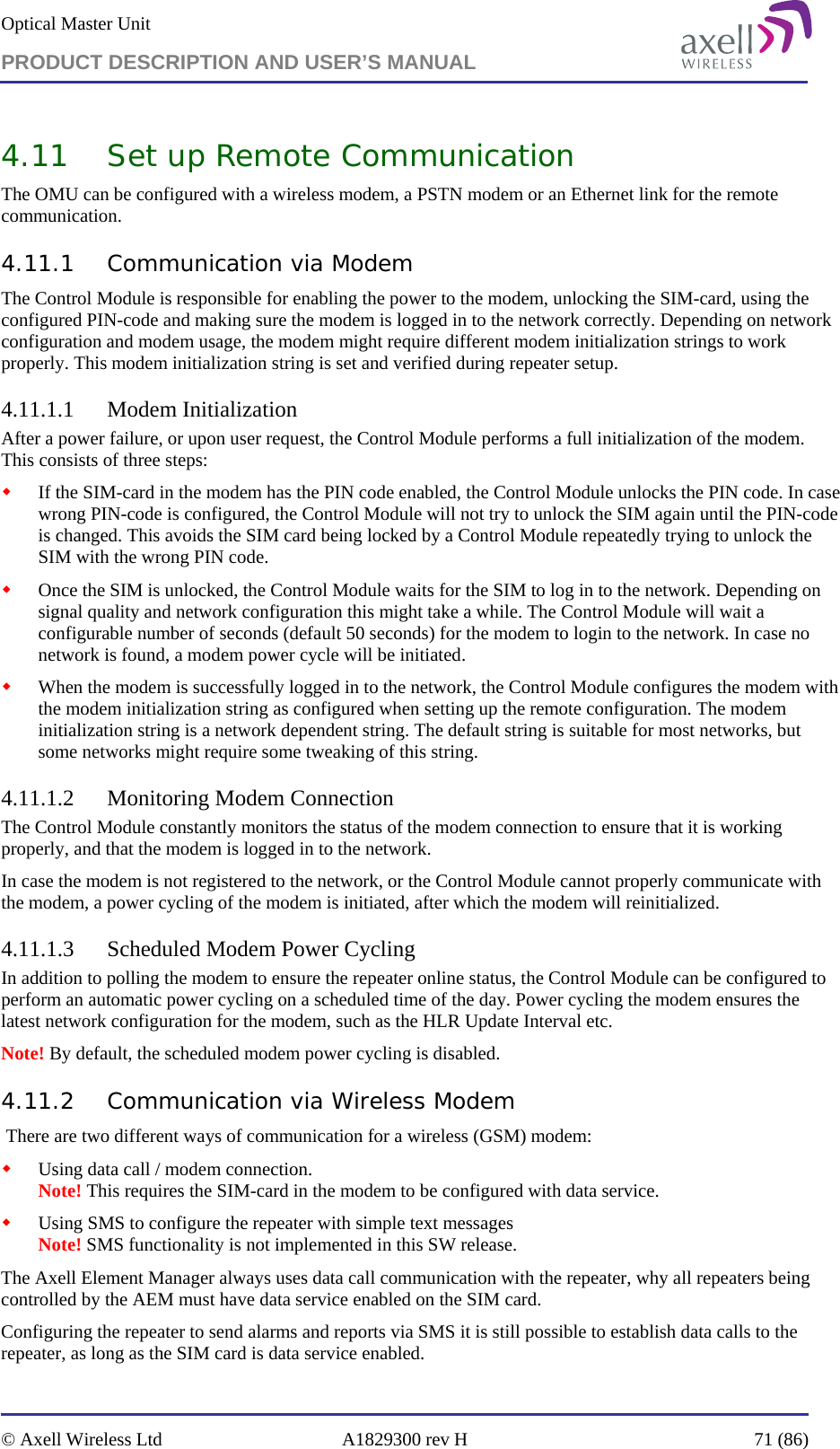 Optical Master Unit PRODUCT DESCRIPTION AND USER’S MANUAL   © Axell Wireless Ltd  A1829300 rev H  71 (86)  4.11 Set up Remote Communication The OMU can be configured with a wireless modem, a PSTN modem or an Ethernet link for the remote communication.  4.11.1 Communication via Modem The Control Module is responsible for enabling the power to the modem, unlocking the SIM-card, using the configured PIN-code and making sure the modem is logged in to the network correctly. Depending on network configuration and modem usage, the modem might require different modem initialization strings to work properly. This modem initialization string is set and verified during repeater setup.  4.11.1.1 Modem Initialization After a power failure, or upon user request, the Control Module performs a full initialization of the modem. This consists of three steps:  If the SIM-card in the modem has the PIN code enabled, the Control Module unlocks the PIN code. In case wrong PIN-code is configured, the Control Module will not try to unlock the SIM again until the PIN-code is changed. This avoids the SIM card being locked by a Control Module repeatedly trying to unlock the SIM with the wrong PIN code.  Once the SIM is unlocked, the Control Module waits for the SIM to log in to the network. Depending on signal quality and network configuration this might take a while. The Control Module will wait a configurable number of seconds (default 50 seconds) for the modem to login to the network. In case no network is found, a modem power cycle will be initiated.  When the modem is successfully logged in to the network, the Control Module configures the modem with the modem initialization string as configured when setting up the remote configuration. The modem initialization string is a network dependent string. The default string is suitable for most networks, but some networks might require some tweaking of this string.  4.11.1.2 Monitoring Modem Connection The Control Module constantly monitors the status of the modem connection to ensure that it is working properly, and that the modem is logged in to the network. In case the modem is not registered to the network, or the Control Module cannot properly communicate with the modem, a power cycling of the modem is initiated, after which the modem will reinitialized. 4.11.1.3 Scheduled Modem Power Cycling In addition to polling the modem to ensure the repeater online status, the Control Module can be configured to perform an automatic power cycling on a scheduled time of the day. Power cycling the modem ensures the latest network configuration for the modem, such as the HLR Update Interval etc.  Note! By default, the scheduled modem power cycling is disabled. 4.11.2 Communication via Wireless Modem  There are two different ways of communication for a wireless (GSM) modem:  Using data call / modem connection.  Note! This requires the SIM-card in the modem to be configured with data service.  Using SMS to configure the repeater with simple text messages  Note! SMS functionality is not implemented in this SW release. The Axell Element Manager always uses data call communication with the repeater, why all repeaters being controlled by the AEM must have data service enabled on the SIM card. Configuring the repeater to send alarms and reports via SMS it is still possible to establish data calls to the repeater, as long as the SIM card is data service enabled. 