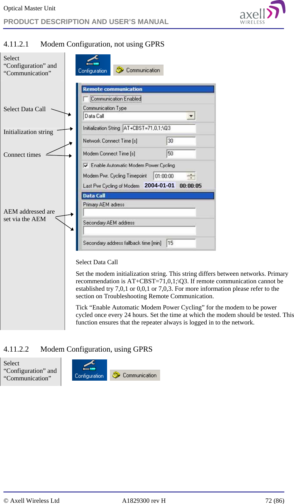 Optical Master Unit PRODUCT DESCRIPTION AND USER’S MANUAL   © Axell Wireless Ltd  A1829300 rev H  72 (86)  4.11.2.1 Modem Configuration, not using GPRS Select “Configuration” and “Communication”           Select Data Call   Initialization string  Connect times      AEM addressed are set via the AEM  2004-01-01 Select Data Call  Set the modem initialization string. This string differs between networks. Primary recommendation is AT+CBST=71,0,1;\Q3. If remote communication cannot be established try 7,0,1 or 0,0,1 or 7,0,3. For more information please refer to the section on Troubleshooting Remote Communication. Tick “Enable Automatic Modem Power Cycling” for the modem to be power cycled once every 24 hours. Set the time at which the modem should be tested. This function ensures that the repeater always is logged in to the network.  4.11.2.2 Modem Configuration, using GPRS Select “Configuration” and “Communication”         