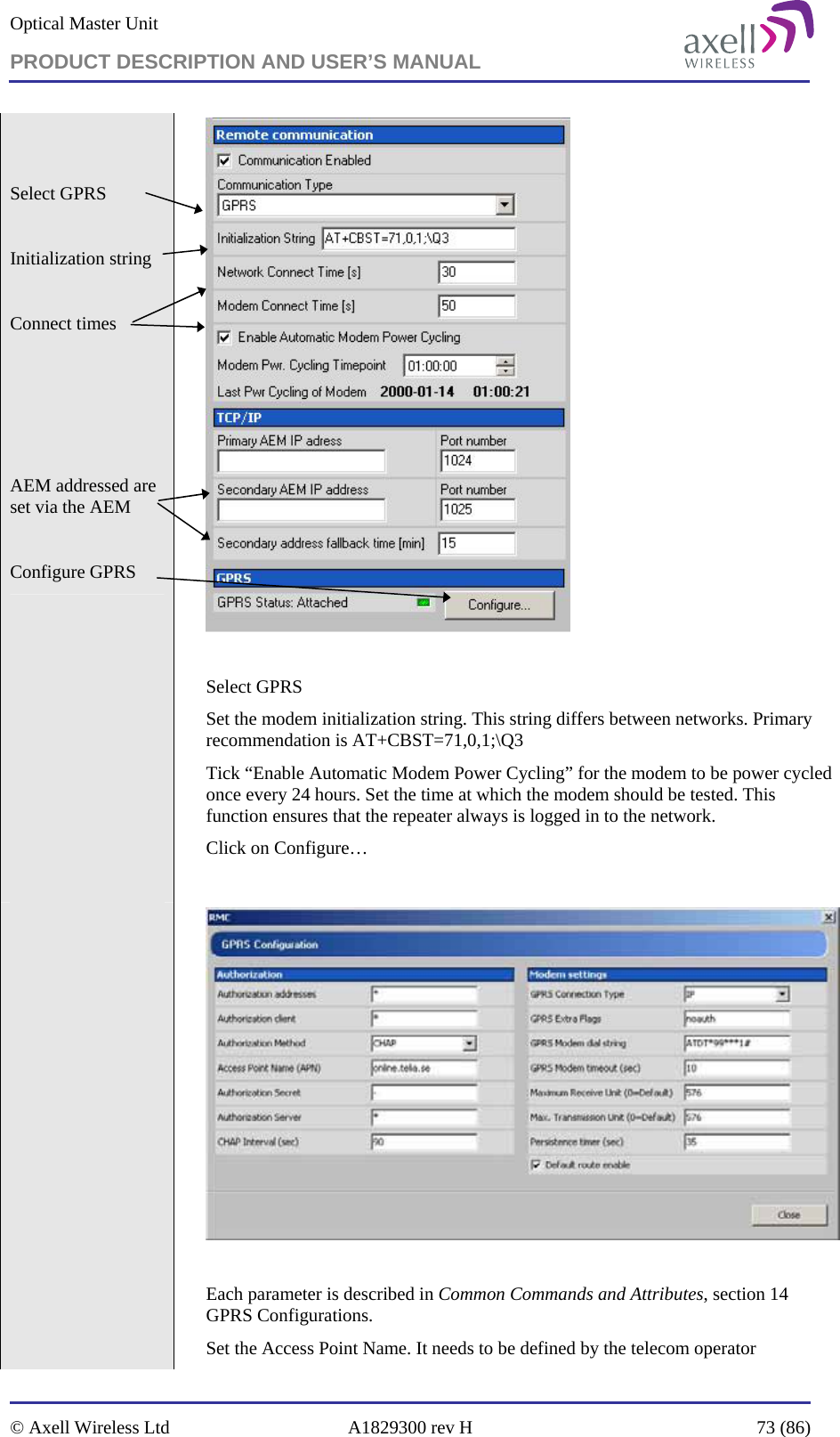 Optical Master Unit PRODUCT DESCRIPTION AND USER’S MANUAL   © Axell Wireless Ltd  A1829300 rev H  73 (86)    Select GPRS  Initialization string  Connect times      AEM addressed are set via the AEM  Configure GPRS    Select GPRS Set the modem initialization string. This string differs between networks. Primary recommendation is AT+CBST=71,0,1;\Q3 Tick “Enable Automatic Modem Power Cycling” for the modem to be power cycled once every 24 hours. Set the time at which the modem should be tested. This function ensures that the repeater always is logged in to the network. Click on Configure…      Each parameter is described in Common Commands and Attributes, section 14 GPRS Configurations. Set the Access Point Name. It needs to be defined by the telecom operator 