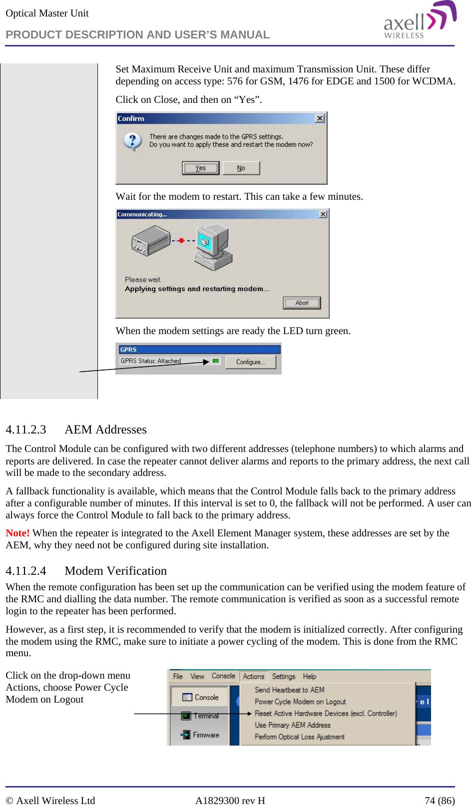 Optical Master Unit PRODUCT DESCRIPTION AND USER’S MANUAL   © Axell Wireless Ltd  A1829300 rev H  74 (86)  Set Maximum Receive Unit and maximum Transmission Unit. These differ depending on access type: 576 for GSM, 1476 for EDGE and 1500 for WCDMA. Click on Close, and then on “Yes”.  Wait for the modem to restart. This can take a few minutes.  When the modem settings are ready the LED turn green.    4.11.2.3 AEM Addresses The Control Module can be configured with two different addresses (telephone numbers) to which alarms and reports are delivered. In case the repeater cannot deliver alarms and reports to the primary address, the next call will be made to the secondary address.  A fallback functionality is available, which means that the Control Module falls back to the primary address after a configurable number of minutes. If this interval is set to 0, the fallback will not be performed. A user can always force the Control Module to fall back to the primary address. Note! When the repeater is integrated to the Axell Element Manager system, these addresses are set by the AEM, why they need not be configured during site installation. 4.11.2.4 Modem Verification When the remote configuration has been set up the communication can be verified using the modem feature of the RMC and dialling the data number. The remote communication is verified as soon as a successful remote login to the repeater has been performed. However, as a first step, it is recommended to verify that the modem is initialized correctly. After configuring the modem using the RMC, make sure to initiate a power cycling of the modem. This is done from the RMC menu. Click on the drop-down menu Actions, choose Power Cycle Modem on Logout   