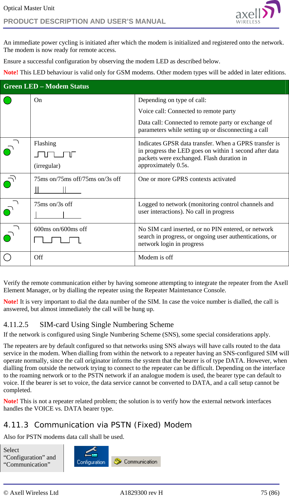 Optical Master Unit PRODUCT DESCRIPTION AND USER’S MANUAL   © Axell Wireless Ltd  A1829300 rev H  75 (86)  An immediate power cycling is initiated after which the modem is initialized and registered onto the network. The modem is now ready for remote access. Ensure a successful configuration by observing the modem LED as described below.  Note! This LED behaviour is valid only for GSM modems. Other modem types will be added in later editions. Green LED – Modem Status  On    Depending on type of call: Voice call: Connected to remote party Data call: Connected to remote party or exchange of parameters while setting up or disconnecting a call  Flashing  (irregular) Indicates GPSR data transfer. When a GPRS transfer is in progress the LED goes on within 1 second after data packets were exchanged. Flash duration in approximately 0.5s.  75ms on/75ms off/75ms on/3s off  One or more GPRS contexts activated  75ms on/3s off  Logged to network (monitoring control channels and user interactions). No call in progress  600ms on/600ms off  No SIM card inserted, or no PIN entered, or network search in progress, or ongoing user authentications, or network login in progress  Off  Modem is off  Verify the remote communication either by having someone attempting to integrate the repeater from the Axell Element Manager, or by dialling the repeater using the Repeater Maintenance Console.  Note! It is very important to dial the data number of the SIM. In case the voice number is dialled, the call is answered, but almost immediately the call will be hung up. 4.11.2.5 SIM-card Using Single Numbering Scheme If the network is configured using Single Numbering Scheme (SNS), some special considerations apply. The repeaters are by default configured so that networks using SNS always will have calls routed to the data service in the modem. When dialling from within the network to a repeater having an SNS-configured SIM will operate normally, since the call originator informs the system that the bearer is of type DATA. However, when dialling from outside the network trying to connect to the repeater can be difficult. Depending on the interface to the roaming network or to the PSTN network if an analogue modem is used, the bearer type can default to voice. If the bearer is set to voice, the data service cannot be converted to DATA, and a call setup cannot be completed.  Note! This is not a repeater related problem; the solution is to verify how the external network interfaces handles the VOICE vs. DATA bearer type. 4.11.3 Communication via PSTN (Fixed) Modem Also for PSTN modems data call shall be used.  Select “Configuration” and “Communication”         